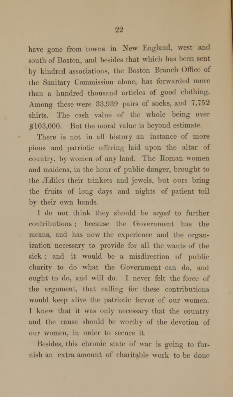 have gone from towns in New England, west and south of Boston, and besides that which has been sent by kindred associations, the Boston Branch Office of the Sanitary Commission alone, has forwarded more than a hundred thousand articles of good clothing. Among these were 33,939 pairs of socks, and 7,752 shirts. The cash value of the whole being over #103,000. But the moral value is beyond estimate. There is not in all history an instance of more pious and patriotic offering laid upon the altar of country, by women of any land. The Roman women and maidens, in the hour of public danger, brought to the JEdiles their trinkets and jewels, but ours bring the fruits of long days and nights of patient toil by their own hands. I do not think they should be urged to further contributions ; because the Government has the means, and has now the experience and the organ- ization necessary to provide for all the wants of the sick ; and it would be a misdirection of public charity to do what the Government can do, and ought to do, and will do. I never felt the force of the argument, that calling for these contributions would keep alive the patriotic fervor of our women. I knew that it was only necessary that the country and the cause should be worthy of the devotion of our women, in order to secure it. I ><'sides, this chronic state of war is going to fur- nish an extra amount of charitable work to be done