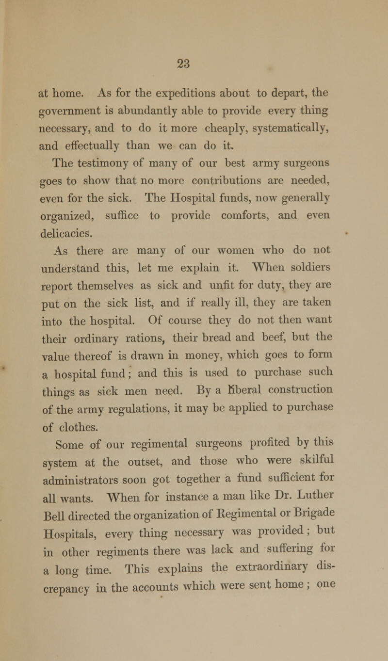 at home. As for the expeditions about to depart, the government is abundantly able to provide every thing necessary, and to do it more cheaply, systematically, and effectually than we can do it. The testimony of many of our best army surgeons goes to show that no more contributions are needed, even for the sick. The Hospital funds, now generally organized, suffice to provide comforts, and even delicacies. As there are many of our women who do not understand this, let me explain it. When soldiers report themselves as sick and unfit for duty, they are put on the sick list, and if really ill, they are taken into the hospital. Of course they do not then want their ordinary rations, their bread and beef, but the value thereof is drawn in money, which goes to form a hospital fund; and this is used to purchase such things as sick men need. By a ftberal construction of the army regulations, it may be applied to purchase of clothes. Some of our regimental surgeons profited by this system at the outset, and those who were skilful administrators soon got together a fund sufficient for all wants. When for instance a man like Dr. Luther Bell directed the organization of Regimental or Brigade Hospitals, every thing necessary was provided; but in other regiments there was lack and suffering for a long time. This explains the extraordinary dis- crepancy in the accounts which were sent home; one