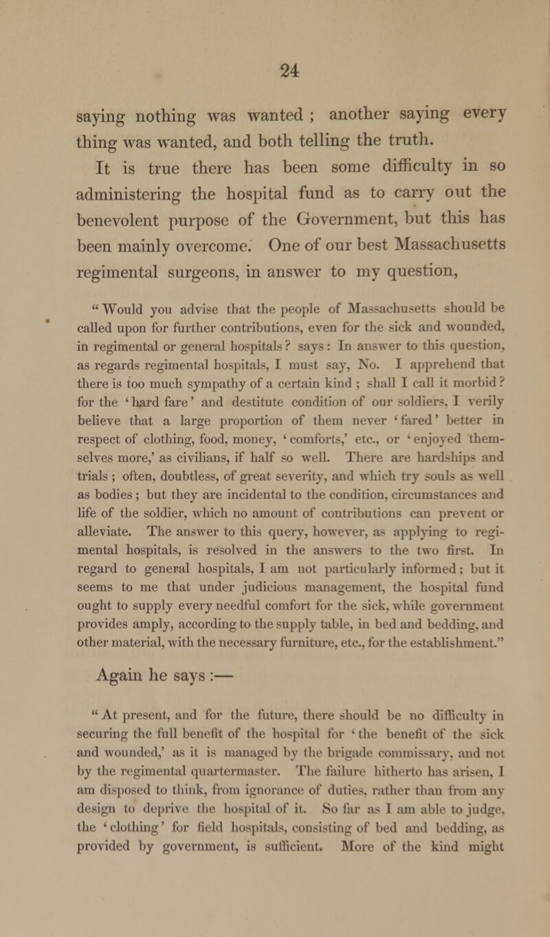 saying nothing was wanted ; another saying every thing was wanted, and both telling the truth. It is true there has been some difficulty in so administering the hospital fund as to carry out the benevolent purpose of the Government, but this has been mainly overcome. One of our best Massachusetts regimental surgeons, in answer to my question, Would you advise that the people of Massachusetts should be called upon for further contributions, even for the sick and wounded, in regimental or general hospitals? says: In answer to this question, as regards regimental hospitals, I must say, No. I apprehend that there is too much sympathy of a certain kind ; shall I call it morbid ? for the ' hard fare' and destitute condition of our soldiers. I verily believe that a large proportion of them never ' fared' better in respect of clothing, food, money, ' comforts,' etc.. or ' enjoyed them- selves more,' as civilians, if half so well. There are hardships and trials ; often, doubtless, of great severity, and which try souls a> well as bodies ; but they are incidental to the condition, circumstances and life of the soldier, which no amount of contributions can prevent or alleviate. The answer to this query, however, as applying to regi- mental hospitals, is resolved in the answers to the two first. In regard to general hospitals, I am not particularly informed; but it seems to me that under judicious management, the hospital fund ought to supply every needful comfort for the sick, while government provides amply, according to the supply table, in bed and bedding, and other material, with the necessary furniture, etc., for the establishment. Again he says :— At present, and for the future, there should be no difficulty in securing the lull benefit of the hospital for 'the benefit of the sick and wounded,' as it is managed by the brigade commissary, and not by the regimental quartermaster. The failure hitherto has arisen, I am disposed to think, from ignorance of duties, rather than from any design t<> deprive the hospital of it. So far as 1 am able to judge, the 'clothing' for field hospitals, consisting of bed and bedding, as provided by government, is sufficient. More of the kind might