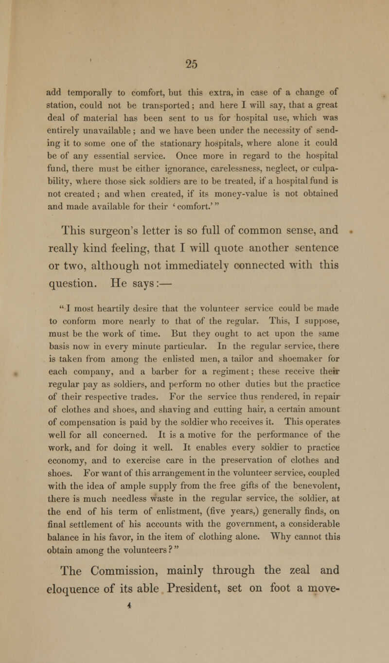 add temporally to comfort, but this extra, in case of a change of station, could not be transported; and here I will say, that a great deal of material has been sent to us for hospital use, which was entirely unavailable; and we have been under the necessity of send- ing it to some one of the stationary hospitals, where alone it could be of any essential service. Once more in regard to the hospital fund, there must be either ignorance, carelessness, neglect, or culpa- bility, where those sick soldiers are to be treated, if a hospital fund is not created; and when created, if its money-value is not obtained and made available for their ' comfort.' This surgeon's letter is so full of common sense, and really kind feeling, that I will quote another sentence or two, although not immediately connected with this question. He says:—  I most heartily desire that the volunteer service could be made to conform more nearly to that of the regular. This, 1 suppose, must be the work of time. But they ought to act upon the same basis now in every minute particular. In the regular service, there is taken from among the enlisted men, a tailor and shoemaker for each company, and a barber for a regiment; these receive their regular pay as soldiers, and perform no other duties but the practice of their respective trades. For the service thus rendered, in repair of clothes and shoes, and shaving and cutting hair, a certain amount of compensation is paid by the soldier who receives it. This operates well for all concerned. It is a motive for the performance of the work, and for doing it well. It enables every soldier to practice economy, and to exercise care in the preservation of clothes and shoes. For want of this arrangement in the volunteer service, coupled with the idea of ample supply from the free gifts of the benevolent, there is much needless waste in the regular service, the soldier, at the end of his term of enlistment, (five years,) generally finds, on final settlement of his accounts with the government, a considerable balance in his favor, in the item of clothing alone. Why cannot this obtain among the volunteers ?  The Commission, mainly through the zeal and eloquence of its able President, set on foot a move- 4