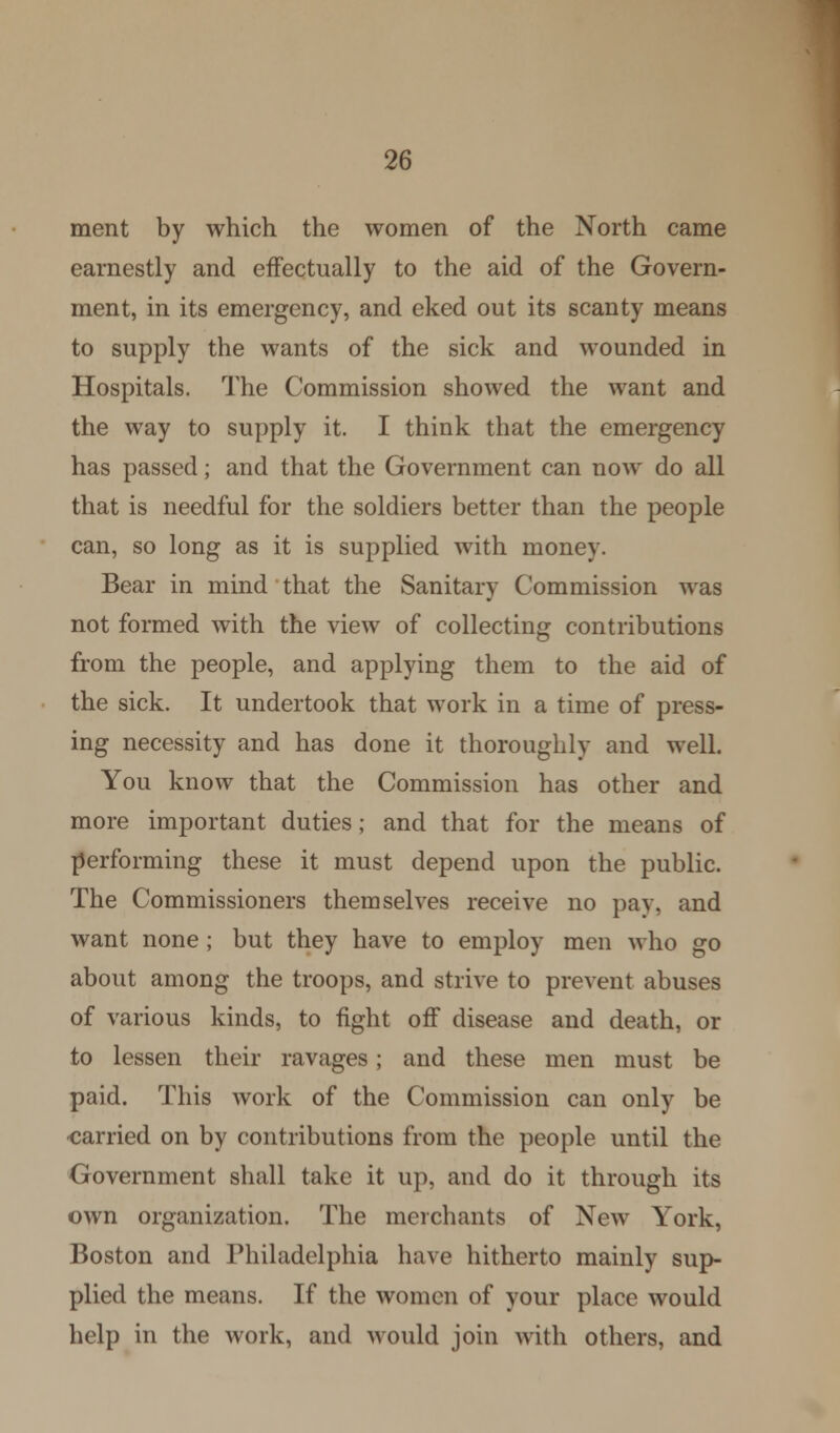 ment by which the women of the North came earnestly and effectually to the aid of the Govern- ment, in its emergency, and eked out its scanty means to supply the wants of the sick and wounded in Hospitals. The Commission showed the want and the way to supply it. I think that the emergency has passed; and that the Government can now do all that is needful for the soldiers better than the people can, so long as it is supplied with money. Bear in mind that the Sanitary Commission was not formed with the view of collecting contributions from the people, and applying them to the aid of the sick. It undertook that work in a time of press- ing necessity and has done it thoroughly and well. You know that the Commission has other and more important duties; and that for the means of performing these it must depend upon the public. The Commissioners themselves receive no pay, and want none; but they have to employ men who go about among the troops, and strive to prevent abuses of various kinds, to fight off disease and death, or to lessen their ravages; and these men must be paid. This work of the Commission can only be ■carried on by contributions from the people until the Government shall take it up, and do it through its own organization. The merchants of New York, Boston and Philadelphia have hitherto mainly sup- plied the means. If the women of your place would help in the work, and would join with others, and