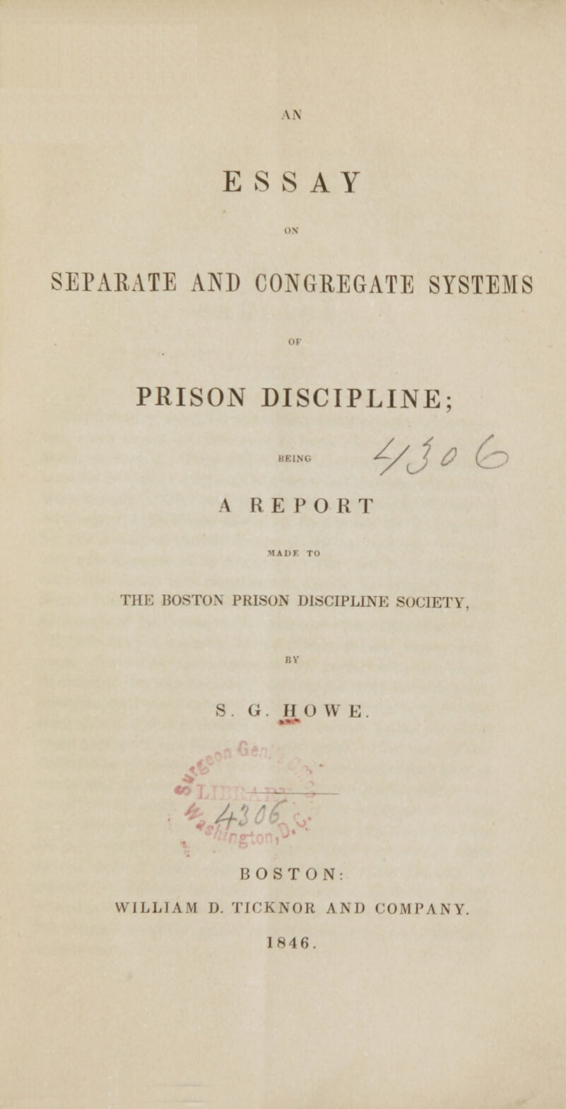 \\ ESSAY ON SEPARATE AND CONGREGATE SYSTEMS 01 PRISON DISCIPLINE; \ R E PORT MADF TO THE BOSTON PRISON DISCIPLINE S0CIET1 s. G. now i: ■ U BOSTON WILLI A M D. TICKNOR A \ D COMP \ N Y. 1846.