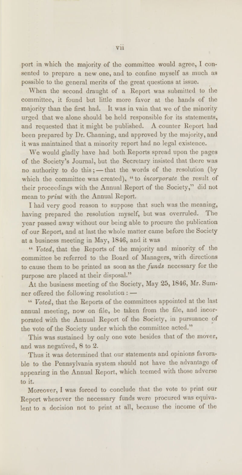 vu port in which the majority of tho committee would agree, I con- sented to prepare a new one, and to confine myself as much as possible to the general merits of the great questions at issue. When the second draught of a Report was submitted to the committee, it found but little more favor at the hands of the majority than the first had. It was in vain that we of the minority urged that we alone should be held responsible for its statements, and requested that it might be published. A counter Report had been prepared by Dr. Channing, and approved by the majority, and it was maintained that a minority report had no legal existence. We would gladly have had both Reports spread upon the pages of the Society's Journal, but the Secretary insisted that there was no authority to do this; — that the words of the resolution (by which the committee was created),  to incorporate the result of their proceedings with the Annual Report of the Society, did not mean to print with the Annual Report. I had verv good reason to suppose that such was the meaning, having prepared the resolution myself, but was overruled. The year passed away without our being able to procure the publication of our Report, and at last the whole matter came before the Society at a business meeting in May, 1S46, and it was  Voted, that the Reports of the majority and minority of the committee be referred to the Board of Managers, with directions to cause them to be printed as soon as the funds necessary for the purpose are placed at their disposal. At the business meeting of the Society, May 25, 18-16, Mr. Sum- ner offered the following resolution : —  Voted, that the Reports of the committees appointed at the last annual meeting, now on file, be taken from the file, and incor- porated with the Annual Report of the Society, in pursuant the vote of the Society under which the committee acted. This was sustained by only one vote besides that of the mover, and was negatived, 8 to 2. Thus it was determined that our statements and opinions favora- ble to the Pennsylvania system should not have the advantage of appearing in the Annual Report, which teemed with those adverse to it. Moreover, I was forced to conclude that the vote to print our Report whenever the necessary funds were procured was equiva- lent to a decision not to print at all, because the income of the