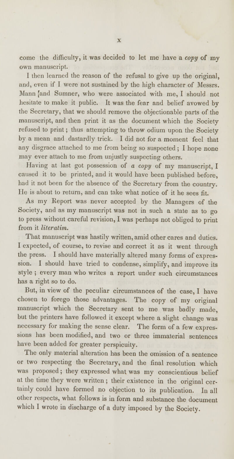 come the difficulty, it was decided to let me have a copy of my own manuscript. I then learned the reason of the refusal to give up the original, and, even if I were not sustained by the high character of Messrs. Mann [and Sumner, who were associated with me, I should not hesitate to make it public. It was the fear and belief avowed by the Secretary, that we should remove the objectionable parts of the manuscript, and then print it as the document which the Society refused to print; thus attempting to throw odium upon the Society by a mean and dastardly trick. I did not for a moment feel that any disgrace attached to me from being so suspected ; I hope none may ever attach to me from unjustly suspecting others. Having at last got possession of a copy of my manuscript, I caused it to be printed, and it would have been published before, had it not been for the absence of the Secretary from the country. He is about to return, and can take what notice of it he sees fit. As my Report was never accepted by the Managers of the Society, and as my manuscript was not in such a state as to go to press without careful revision, I was perhaps not obliged to print from it literatim. That manuscript was hastily written, amid other cares and duties. I expected, of course, to revise and correct it as it went through the press. I should have materially altered many forms of expres- sion. I should have tried to condense, simplify, and improve its style ; every man who writes a report under such circumstances has a right so to do. But, in view of the peculiar circumstances of the case, I have chosen to forego those advantages. The copy of my original manuscript which the Secretary sent to me was badly made, but the printers have followed it except where a slight change was necessary for making the sense clear. The form of a few expres- sions has been modified, and two or three immaterial sentences have been added for greater perspicuity. The only material alteration has been the omission of a sentence or two respecting the Secretary, and the final resolution which was proposed; they expressed what was my conscientious belief at the time they were written ; their existence in the original cer- tainly could have formed no objection to its publication. In all other respects, what follows is in form and substance the document which I wrote in discharge of a duty imposed by the Society.