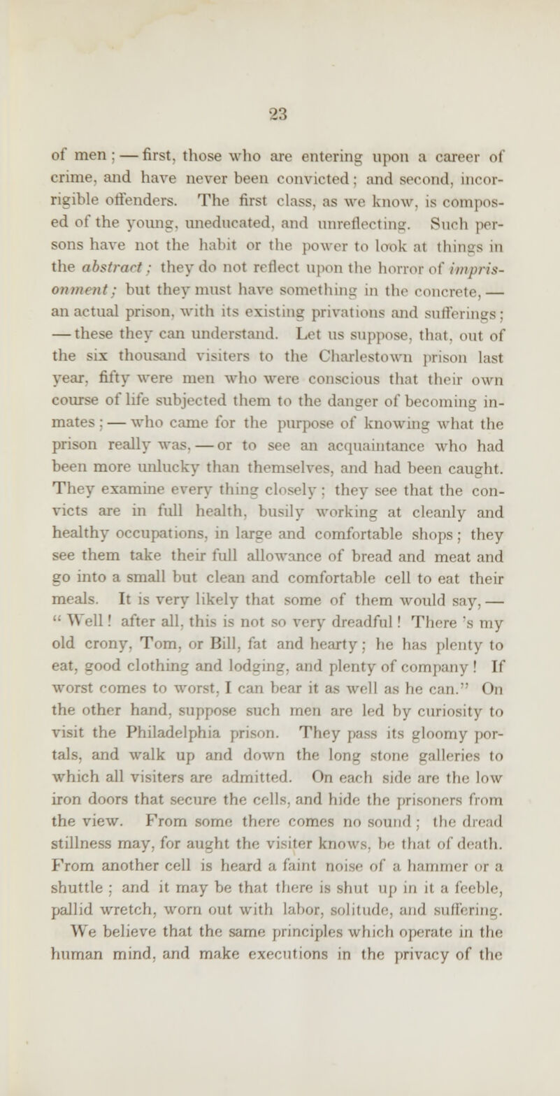 83 of men; — first, those who are entering upon a career of crime, and have never been convicted ; and second, incor- rigible offenders. The first class, as we know, is compos- ed of the young, uneducated, and unreflecting. Such per- sons have not the habit or the power to look at things in the abstract: they do not reflect upon the horror o\' impris- onment: but they must have something in the concrete,— an actual prison, with its existing privations and sufferings; — these they can understand. Let us suppose, that, out of the six thousand visiters to the Charlestown prison last year, fifty were men who were conscious that their own course of life subjected them to the danger of becoming in- mates:— who came for the purpose of knowing what the prison really was. — or to see an acquaintance who had been more unlucky than themselves, and had been caught. They examine every thin? closely : they see that the con- victs are in full health, busily working at cleanly and healthy occupations, in large and comfortable shops; they see them take their full allowance of bread and meat and go into a small but clean and comfortable cell to eat their meals. It is very likely that some of them would say.— ■■ Well! after all. this is n>>r so very dreadful ! Then; 's my old crony. Tom. or Bill, fat and hearty; lie has plenty to jTood clothing and lodging, and plenty of company! If worst comes to worst. I can bear it as well as Ik; can. <>n the other hand, suppose such men are Led by curiosity to visit the Philadelphia prison. They pass its gloomy por- tals, and walk up and down the long stone galleries to which all visiters are admitted. On each side are the low iron doors that secure the cells, and hide the prisoners from the view. From some there comes no sound : the dread stillness may. for aught the visiter knows, he that of death. From another cell is heard a faint noise of a hammer or '■< shuttle ; and it may be that there is shut up in it a feeble, pallid wretch, worn out with Labor, solitude, and suffering. We believe that the same principles winch operate in (he human mind, and make executions in the privacy of the