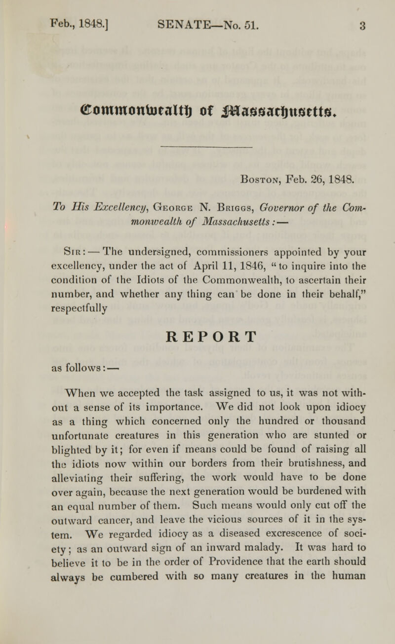 aommontoealtft of Ma8t$at%\wtm. Boston, Feb. 26, 1848. To His Excellency, George N. Briggs, Governor of the Com- monwealth of Massachusetts: — Sir: — The undersigned, commissioners appointed by your excellency, under the act of April 11, 1846, to inquire into the condition of the Idiots of the Commonwealth, to ascertain their number, and whether any thing can be done in their behalf, respectfully REPORT as follows: — When we accepted the task assigned to us, it was not with- out a sense of its importance. We did not look upon idiocy as a thing which concerned only the hundred or thousand unfortunate creatures in this generation who are stunted or blighted by it; for even if means could be found of raising all the idiots now within our borders from their brutishness, and alleviating their suffering, the work would have to be done over again, because the next generation would be burdened with an equal number of them. Such means would only cut off the outward cancer, and leave the vicious sources of it in ihe sys- tem. We regarded idiocy as a diseased excrescence of soci- ety ; as an outward sign of an inward malady. It was hard to believe it to be in the order of Providence that the earth should always be cumbered with so many creatures in the human