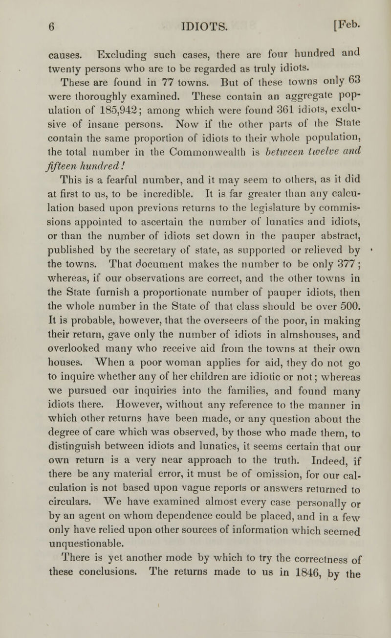 causes. Excluding such cases, there are four hundred and twenty persons who are to be regarded as truly idiots. These are found in 77 towns. But of these towns only 63 were thoroughly examined. These contain an aggregate pop- ulation of 185,942; among which were found 361 idiots, exclu- sive of insane persons. Now if the other parts of the State contain the same proportion of idiots to their whole population, the total number in the Commonwealth is between twelve and fifteen hundred ! This is a fearful number, and it may seem to others, as it did at first to us, to be incredible. It is far greater than any calcu- lation based upon previous returns 1o the legislature by commis- sions appointed to ascertain the number of lunatics and idiots, or than the number of idiots set down in the pauper abstract, published by the secretary of state, as supported or relieved by the towns. That document makes the number to be only 377 ; whereas, if our observations are correct, and the other towns in the State furnish a proportionate number of pauppr idiots, then the whole number in the State of that class should be over 500. It is probable, however, that the overseers of the poor, in making their return, gave only the number of idiots in almshouses, and overlooked many who receive aid from the towns at their own houses. When a poor woman applies for aid, they do not go to inquire whether any of her children are idiotic or not; whereas we pursued our inquiries into the families, and found many idiots there. However, without any reference to the manner in which other returns have been made, or any question about the degree of care which was observed, by those who made them, to distinguish between idiots and lunatics, it seems certain that our own return is a very near approach to the truth. Indeed, if there be any material error, it must be of omission, for our cal- culation is not based upon vague reports or answers returned to circulars. We have examined almost every case personally or by an agent on whom dependence could be placed, and in a few only have relied upon other sources of information which seemed unquestionable. There is yet another mode by which to try the correctness of these conclusions. The returns made to us in 1846, by the