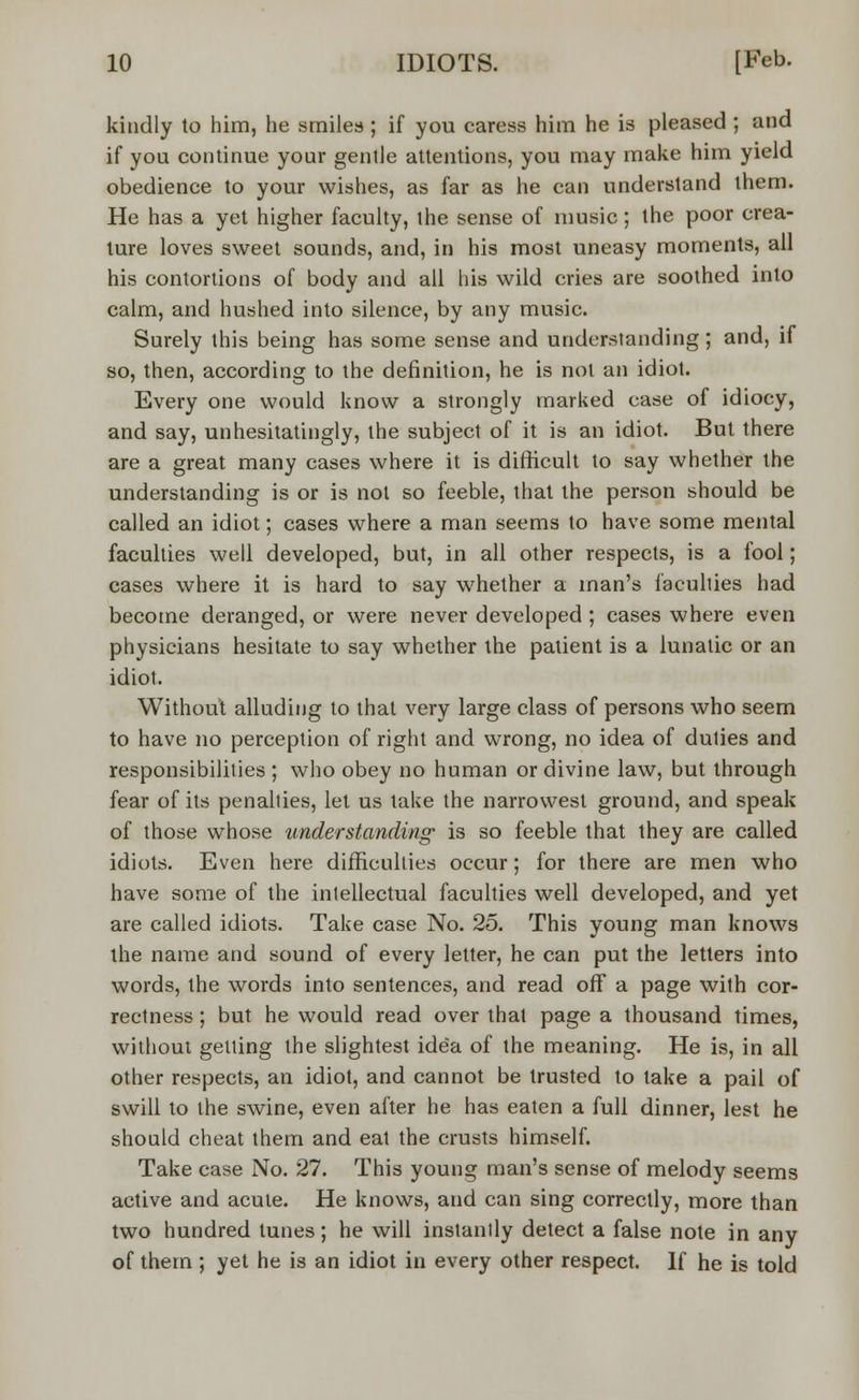 kindly to him, he smiles; if you caress him he is pleased ; and if you continue your gentle attentions, you may make him yield obedience to your wishes, as far as he can understand them. He has a yet higher faculty, ihe sense of music; the poor crea- ture loves sweet sounds, and, in his most uneasy moments, all his contortions of body and all his wild cries are soothed into calm, and hushed into silence, by any music. Surely this being has some sense and understanding; and, if so, then, according to the definition, he is not an idiot. Every one would know a strongly marked case of idiocy, and say, unhesitatingly, the subject of it is an idiot. But there are a great many cases where it is difficult to say whether the understanding is or is not so feeble, that the person should be called an idiot; cases where a man seems to have some mental faculties well developed, but, in all other respects, is a fool; cases where it is hard to say whether a man's faculties had become deranged, or were never developed ; cases where even physicians hesitate to say whether the patient is a lunatic or an idiot. Without alluding to that very large class of persons who seem to have no perception of right and wrong, no idea of duties and responsibilities ; who obey no human or divine law, but through fear of its penalties, let us take the narrowest ground, and speak of those whose understanding is so feeble that they are called idiots. Even here difficulties occur; for there are men who have some of the intellectual faculties well developed, and yet are called idiots. Take case No. 25. This young man knows the name and sound of every letter, he can put the letters into words, the words into sentences, and read off a page with cor- rectness ; but he would read over that page a thousand times, without getting the slightest idea of the meaning. He is, in all other respects, an idiot, and cannot be trusted to take a pail of swill to the swine, even after he has eaten a full dinner, lest he should cheat them and eat the crusts himself. Take case No. 27. This young man's sense of melody seems active and acute. He knows, and can sing correctly, more than two hundred tunes; he will instantly detect a false note in any of them ; yet he is an idiot in every other respect. If he is told