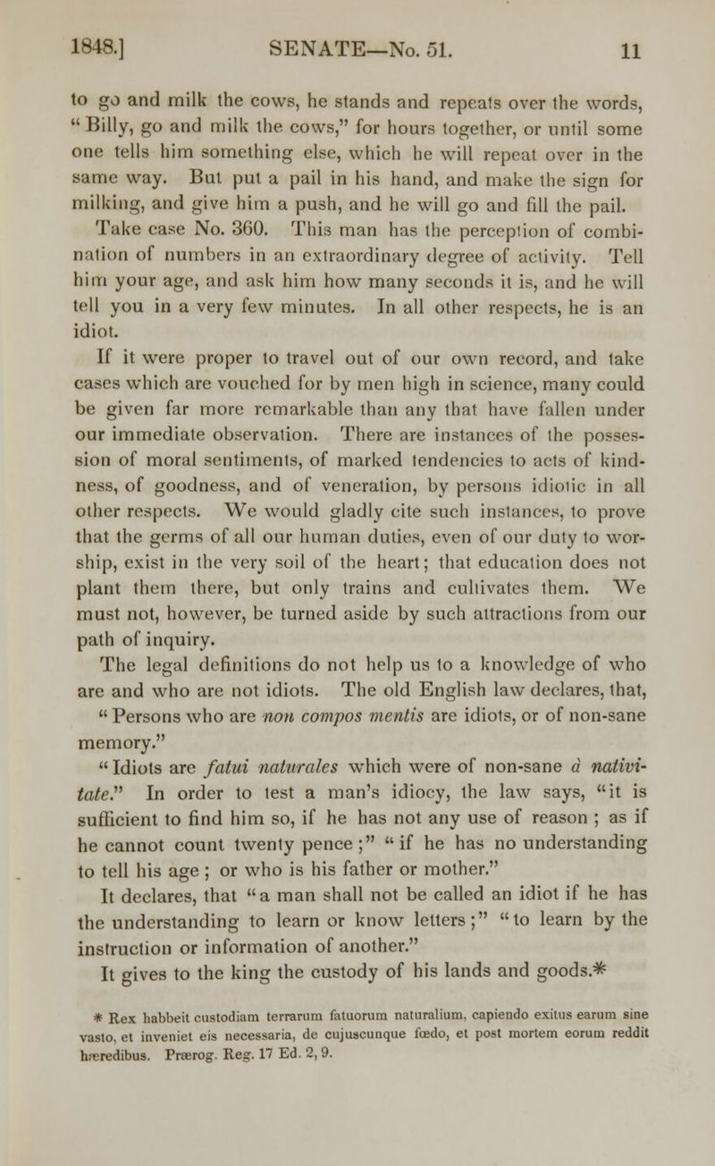 to go and milk the cows, he stands and repeats over the words,  Billy, go and milk the cows, for hours together, or until some one tells him something else, which he will repeat over in the same way. But put a pail in his hand, and make the sign for milking, and give him a push, and he will go and fill the pail. Take case No. 360. This man has the percepiion of combi- nation of numbers in an extraordinary degree of activity. Tell him your age, and ask him how many seconds it is, and he will tell you in a very few minutes. In all other respects, he is an idiot. If it were proper to travel out of our own record, and lake cases which are vouched for by men high in science, many could be given far more remarkable than any that have fallen under our immediate observation. There are instances of the posses- sion of moral sentiments, of marked tendencies to acts of kind- ness, of goodness, and of veneration, by persons idiolic in all other respects. We would gladly cite such instances, to prove that the germs of all our human duties, even of our duty to wor- ship, exist in the very soil of the heart; that education does not plant them there, but only trains and cultivates them. We must not, however, be turned aside by such attractions from our path of inquiry. The legal definitions do not help us to a knowledge of who are and who are not idiots. The old English law declares, that,  Persons who are non compos mentis are idiots, or of non-sane memory.  Idiots are fatal naturales which were of non-sane a nativi- tate In order to test a man's idiocy, the law says, it is sufficient to find him so, if he has not any use of reason ; as if he cannot count twenty pence; if he has no understanding to tell his age ; or who is his father or mother. It declares, that a man shall not be called an idiot if he has the understanding to learn or know letters; to learn by the instruction or information of another. It gives to the king the custody of his lands and goods.1* * Rex habbeit custodiam terrarum fatuorum naturalium, capiendo exitus earum sine vasto, et inveniet eis necessaria, de cujuscunque foedo, et post mortem eorum reddit hreredibus. Prserog. Reg. 17 Ed. 2, 9.