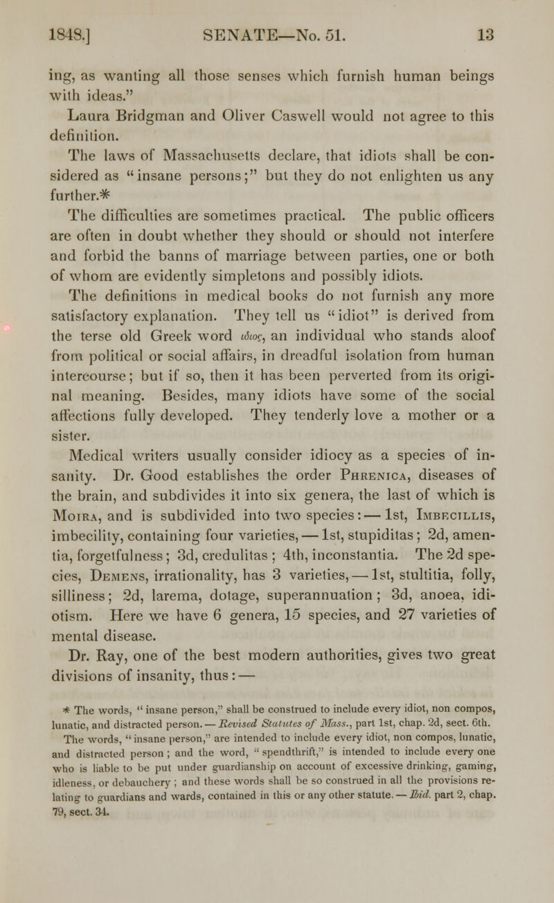 ing, as wanting all those senses which furnish human beings with ideas. Laura Bridgman and Oliver Caswell would not agree to this definition. The laws of Massachusetts declare, that idiots shall be con- sidered as insane persons; but they do not enlighten us any further.^ The difficulties are sometimes practical. The public officers are often in doubt whether they should or should not interfere and forbid the banns of marriage between parties, one or both of whom are evidently simpletons and possibly idiots. The definitions in medical books do not furnish any more satisfactory explanation. They tell us idiot is derived from the terse old Greek word cdcog, an individual who stands aloof from political or social affairs, in dreadful isolation from human intercourse; but if so, then it has been perverted from its origi- nal meaning. Besides, many idiots have some of the social affections fully developed. They tenderly love a mother or a sislcr. Medical writers usually consider idiocy as a species of in- sanity. Dr. Good establishes the order Phrenica, diseases of the brain, and subdivides it into six genera, the last of which is Moira, and is subdivided into two species:—1st, Imbecillis, imbecility, containing four varieties, — 1st, stupiditas; 2d, amen- tia, forgetfulness; 3d, credulitas ; 4th, inconstantia. The 2d spe- cies, Demens, irrationality, has 3 varieties, — 1st, stultitia, folly, silliness; 2d, larema, dotage, superannuation; 3d, anoea, idi- otism. Here we have 6 genera, 15 species, and 27 varieties of mental disease. Dr. Ray, one of the best modern authorities, gives two great divisions of insanity, thus : — * The words,  insane person, shall be construed to include every idiot, non compos, lunatic, and distracted person. — Revised Statutes of Mass., part 1st, chap. 2d, sect. 6th. The words insane person, are intended to include every idiot, non compos, lunatic, and distracted person ; and the word,  spendthrift, is intended to include every one who is liable to be put under guardianship on account of excessive drinking, gaming, idleness, or debauchery ; and these words shall be so construed in all the provisions re- lating to guardians and wards, contained in this or any other statute. — Bid. part 2, chap. 79, sect. 34.