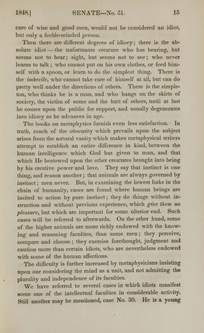care of wise and good men, would not be considered an idiot, but only a feeble-minded person. Then there are different degrees of idiocy; there is the ab- solute idiot — the unfortunate crealure who has hearing, but seems not to hear; sight, but seems not to see; who never learns to talk ; who cannot put on his own clothes, or feed him- self with a spoon, or learn to do the simplest thing. There is the imbecile, who cannot take care of himself at all, but can do pretty well under the directions of others. There is the simple- ton, who thinks he is a man, and who hangs on the skirts of society, the victim of some and the butt of others, until at last he comes upon the public for support, and usually degenerates into idiocy as he advances in age. The books on metaphysies furnish even less satisfaction. In truth, much of the obscurity which prevails upon the subject arises from the natural vanity which makes metaphysical writers attempt to establish an entire difference in kind, between the human intelligence which God has given to man, and that which He bestowed upon the other creatures brought into being by his creative power and love. They say that instinct is one thing, and reason another; that animals are always governed by instinct; men never. But, in examining the lowest links in the chain of humanity, cases are found where human beings are incited to action by pure instinct; they do things without in- struction and without previous experience, which give them no pleasure, but which are important for some ulterior end. Such cases will be referred to afterwards. On the other hand, some of the higher animals are more richly endowed with the know- ing and reasoning faculties, than some men; they perceive, compare and choose; they exercise forethought, judgment and caution more than certain idiots, who are nevertheless endowed with some of the human affections. The difficulty is further increased by metaphysicians insisting upon our considering the mind as a unit, and not admitting the plurality and independence of its faculties. We have referred to several cases in which idiots manifest some one of the intellectual faculties in considerable activity. Still another may be mentioned, case No. 30. He is a young