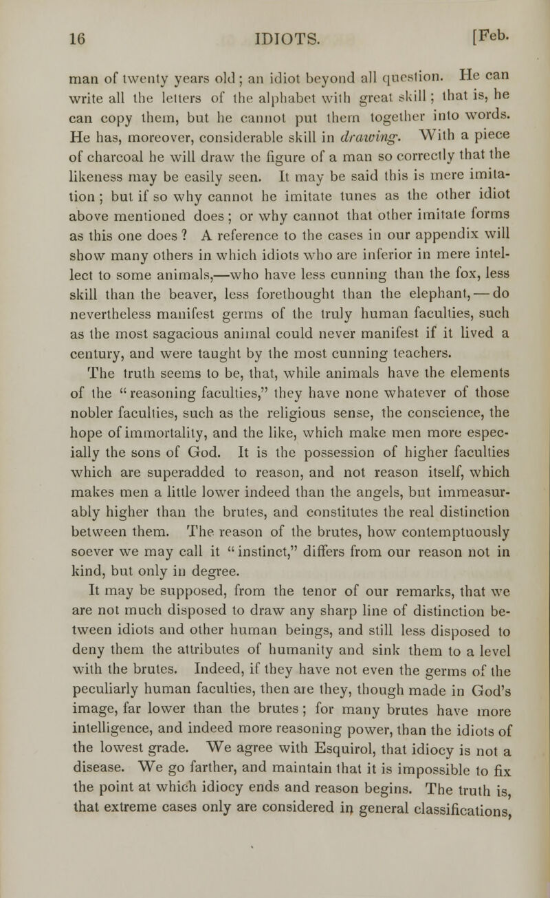 man of twenty years old ; an idiot beyond all question. He can write all the letters of the alphabet with great skill; that is, he can copy them, but he cannot put them together into words. He has, moreover, considerable skill in drawing. With a piece of charcoal he will draw the figure of a man so correctly that the likeness may be easily seen. It may be said this is mere imita- tion ; but if so why cannot he imitate tunes as the other idiot above mentioned does ; or why cannot that other imitate forms as this one does ? A reference to the cases in our appendix will show many others in which idiots who are inferior in mere intel- lect to some animals,—who have less cunning than ihe fox, less skill than the beaver, less forethought than the elephant, — do nevertheless manifest germs of the truly human faculties, such as the most sagacious animal could never manifest if it lived a century, and were taught by the most cunning teachers. The truth seems to be, that, while animals have the elements of the reasoning faculties, ihey have none whatever of those nobler faculties, such as the religious sense, the conscience, the hope of immortality, and the like, which make men more espec- ially the sons of God. It is the possession of higher faculties which are superadded to reason, and not reason itself, which makes men a little lower indeed than the angels, but immeasur- ably higher than the brutes, and constitutes the real distinction between them. The reason of the brutes, how contemptuously soever we may call it  instinct, differs from our reason not in kind, but only in degree. It may be supposed, from the tenor of our remarks, that we are not much disposed to draw any sharp line of distinction be- tween idiots and other human beings, and still less disposed to deny them the attributes of humanity and sink them to a level with the brutes. Indeed, if they have not even the germs of the peculiarly human faculties, then are they, though made in God's image, far lower than the brutes; for many brutes have more intelligence, and indeed more reasoning power, than the idiots of the lowest grade. We agree with Esquirol, that idiocy is not a disease. We go farther, and maintain that it is impossible to fix the point at which idiocy ends and reason begins. The truth is that extreme cases only are considered in general classifications