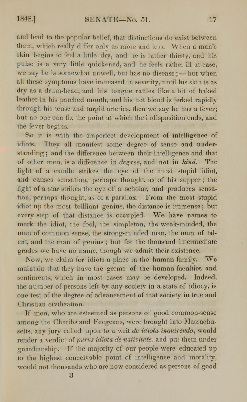 and lead 1o the popular belief, that distinctions do exist between them, which really differ only as more and less. When a man's skin begins to feel a little dry, and he is rather thirsty, and his pulse is a very little quickened, and he feels ralher ill at ease, we say he is somewhat unwell, but has no disease; — but when all these symptoms have increased in severity, until his skin is as dry as a drum-head, and his tongue rattles like a bit of baked leather in his parched mouth, and his hot blood is jerked rapidly through his tense and turgid arteries, then we say he has a fever; but no one can fix the point at which the indisposition ends, and the fever begins. So it is with the imperfect development of intelligence of idiots. They all manifest some degree of sense and under- standing ; and the difference between their intelligence and that of other men, is a difference in degree, and not in kind. The light of a candle strikes the eye of the most stupid idiot, and causes sensation, perhaps thought, as of his supper; the light of a star strikes the eye of a scholar, and produces sensa- tion, perhaps thought, as of a parallax. From the most stupid idiot up the most brilliant genius, the distance is immense; but every step of that distance is occupied. We have names to mark the idiot, the fool, the simpleton, the weak-minded, the man of common sense, the strong-minded man, the man of tal- ent, and the man of genius ; but for the thousand intermediate grades we have no name, though we admit their existence. Now, we claim for idiots a place in the human family. We maintain that they have the germs of the human faculties and sentiments, which in most cases may be developed. Indeed, the number of persons left by any society in a state of idiocy, is one test of the degree of advancement of that society in true and Christian civilization. If men, who are esteemed as persons of good common-sense among the Charibs and Feegeans, were brought into Massachu- setts, any jury called upon to a writ de idiota inquirendo, would render a verdict of punts idiota de nativitate, and put them under guardianship. If the majority of our people were educaled up to the highest conceivable point of intelligence and morality, would not thousands who are now considered as persons of good 3