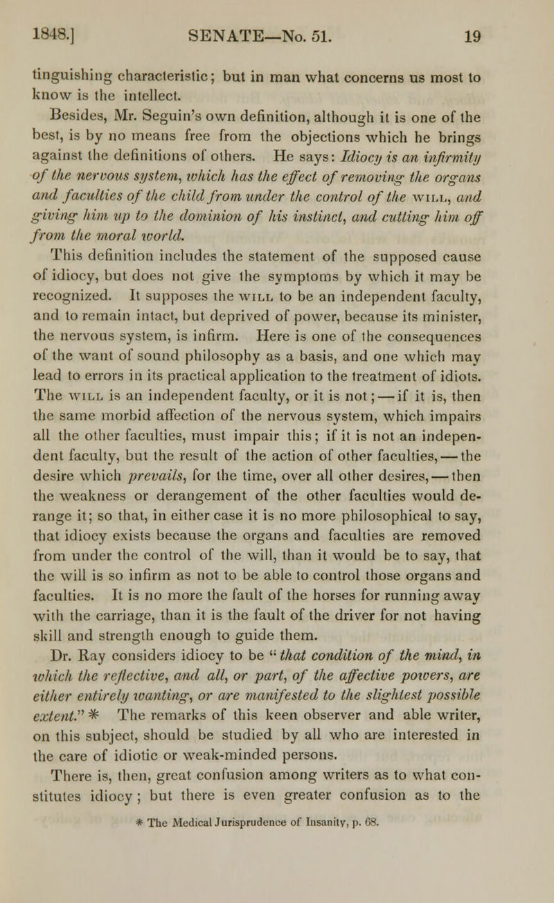 tinguishing characteristic; but in man what concerns us most to know is the intellect. Besides, Mr. Seguin's own definition, although it is one of the best, is by no means free from the objections which he brings against the definitions of others. He says: Idiocy is an infirmity of the nervous system, which has the effect of removing; the organs and faculties of the child from under the control of the will, and giving him up to the dominion of his instinct, and cutting him off from the moral world. This definition includes the statement of the supposed cause of idiocy, but does not give the symptoms by which it may be recognized. It supposes the will to be an independent faculty, and to remain intact, but deprived of power, because its minister, the nervous system, is infirm. Here is one of the consequences of the want of sound philosophy as a basis, and one which may lead to errors in its practical application to the treatment of idiots. The will is an independent faculty, or it is not; — if it is, then the same morbid affection of the nervous system, which impairs all the other faculties, must impair this; if it is not an indepen- dent faculty, but the result of the action of other faculties, — the desire which prevails, for the time, over all other desires, — then the weakness or derangement of the other faculties would de- range it; so that, in either case it is no more philosophical to say, that idiocy exists because the organs and faculties are removed from under the control of the will, than it would be to say, that the will is so infirm as not to be able to control those organs and faculties. It is no more the fault of the horses for running away with the carriage, than it is the fault of the driver for not having skill and strength enough to guide them. Dr. Ray considers idiocy to be  that condition of the mind, in which the reflective, and all, or part, of the affective powers, are either entirely wanting, or are manifested to the slightest possible extent. ^ The remarks of this keen observer and able writer, on this subject, should be studied by all who are interested in the care of idiotic or weak-minded persons. There is, then, great confusion among writers as to what con- stitutes idiocy; but there is even greater confusion as to the