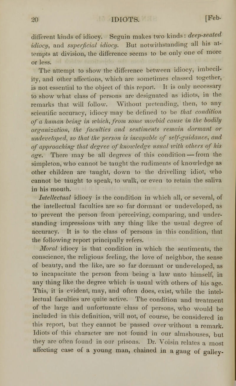 different kinds of idiocy. Seguin makes two kinds: deep-seated idiocy, and superficial idiocy. But notwithstanding all his at- tempts at division, the difference seems to be only one of more or less. The attempt to show the difference between idiocy, imbecil- ity, and other affections, which are sometimes classed together, is not essential to the object of this report. It is only necessary to show what class of persons are designated as idiots, in the remarks that will follow. Without pretending, then, to any scientific accuracy, idiocy may be defined to be that condition of a human being in which, from some morbid cause in the bodily organization, the faculties and sentiments remain dormant or undeveloped, so that the person is incapable of self-guidance, and of approaching that degree of knowledge usual with others of his age. There may be all degrees of this condition — from the simpleton, who cannot be taught the rudiments of knowledge as other children are taught, down to the drivelling idiot, who cannot be taught to speak, to walk, or even to retain the saliva in his mouih. Intellectual idiocy is the condition in which all, or several, of the intellectual faculties are so far dormant or undeveloped, as to prevent the person from perceiving, comparing, and under- standing impressions with any thing like the usual degree of accuracy. It is to the class of persons in this condition, that the following report principally refers. Moral idiocy is that condition in which the sentiments, the conscience, the religious feeling, the love of neighbor, the sense of beauty, and the like, are so far dormant or undeveloped, as to incapacitate the person from being a law unto himself, in any thing like the degree which is usual with others of his age. This, it is evident, may, and often does, exist, while the intel- lectual faculties are quite active. The condition and treatment of the large and unfortunate class of persons, who would be included in this definition, will not, of course, be considered in this report, but they cannot be passed over without a remark. Idiots of this character are not found in our almshouses but they are often found in our prisons. Dr. Voisin relates a most affecting case of a young man, chained in a gaug of galley-