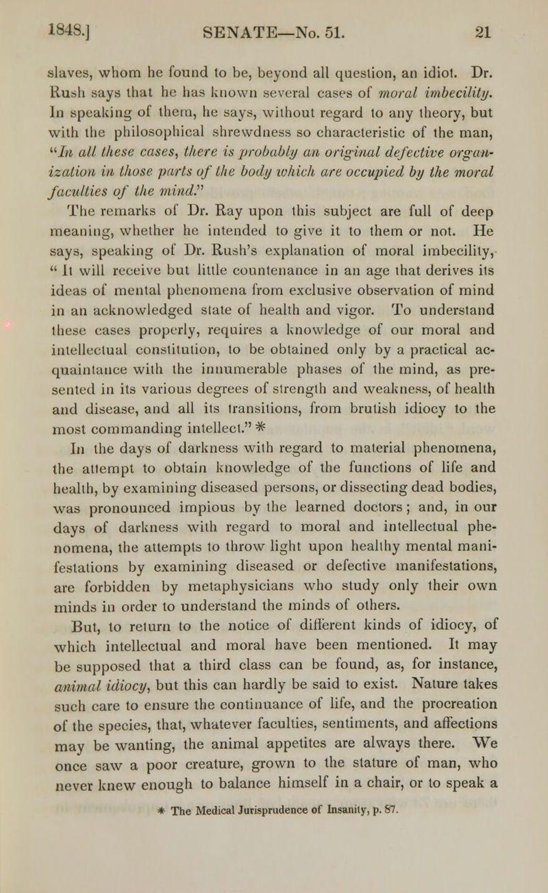 slaves, whom he found to be, beyond all question, an idiot. Dr. Rush says that he has known several cases of moral imbecility. In speaking of them, he says, without regard to any theory, but with the philosophical shrewdness so characteristic of the man, uJn all these cases, there is probably an original defective organ- ization in those parts of the body which are occupied by the moral faculties of the mind. The remarks of Dr. Ray upon this subject are full of deep meaning, whether he intended to give it to them or not. He says, speaking of Dr. Rush's explanation of moral imbecility,  It will receive but little countenance in an age that derives its ideas of mental phenomena from exclusive observation of mind in an acknowledged state of health and vigor. To understand these eases properly, requires a knowledge of our moral and intellectual constitution, to be obtained only by a practical ac- quaintance with the innumerable phases of the mind, as pre- sented in its various degrees of strength and weakness, of health and disease, and all its transitions, from brutish idiocy to the most commanding intellect.^ In the days of darkness with regard to material phenomena, the attempt to obtain knowledge of the functions of life and health, by examining diseased persons, or dissecting dead bodies, was pronounced impious by the learned doctors; and, in our days of darkness with regard to moral and intellectual phe- nomena, the attempts to throw light upon healthy mental mani- festations by examining diseased or defective manifestations, are forbidden by metaphysicians who study only their own minds in order to understand the minds of others. But, to return to the notice of different kinds of idiocy, of which intellectual and moral have been mentioned. It may be supposed that a third class can be found, as, for instance, animal idiocy, but this can hardly be said to exist. Nature takes such care to ensure the continuance of life, and the procreation of the species, that, whatever faculties, sentiments, and affections may be wanting, the animal appetites are always there. We once saw a poor creature, grown to the stature of man, who never knew enough to balance himself in a chair, or to speak a