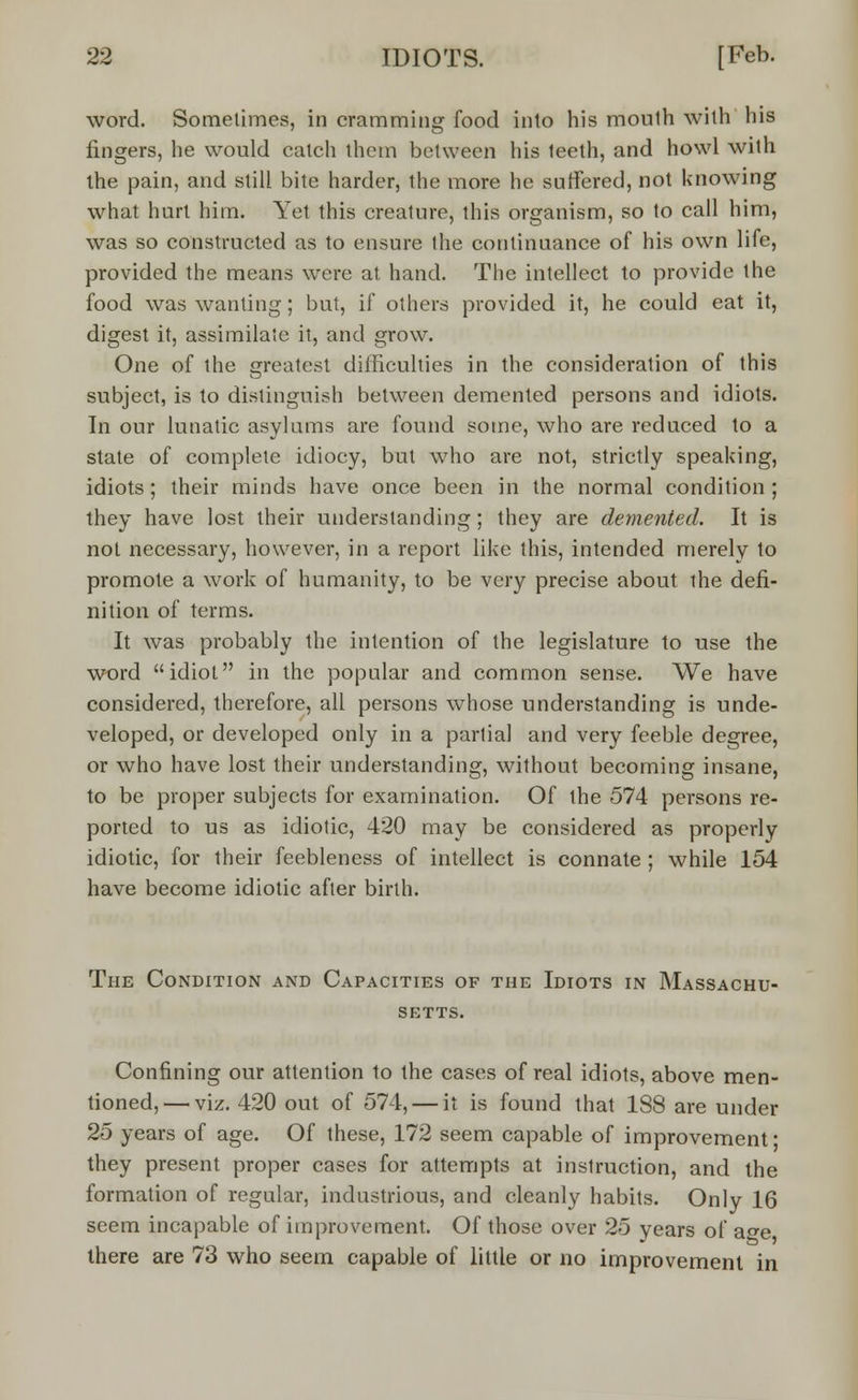 word. Sometimes, in cramming food into his moulh with his fingers, he would catch them between his teeth, and howl with the pain, and still bite harder, the more he suffered, not knowing what hurt him. Yet this creature, this organism, so to call him, was so constructed as to ensure the continuance of his own life, provided the means were at hand. The intellect to provide the food was wanting; but, if others provided it, he could eat it, digest it, assimilate it, and grow. One of the greatest difficulties in the consideration of this subject, is to distinguish between demented persons and idiots. In our lunatic asylums are found some, who are reduced to a state of complete idiocy, but who are not, strictly speaking, idiots; their minds have once been in the normal condition ; they have lost their understanding; they are demented. It is not necessary, however, in a report like this, intended merely to promote a work of humanity, to be very precise about the defi- nition of terms. It was probably the intention of the legislature to use the word idiot in the popular and common sense. We have considered, therefore, all persons whose understanding is unde- veloped, or developed only in a partial and very feeble degree, or who have lost their understanding, without becoming insane, to be proper subjects for examination. Of the 574 persons re- ported to us as idiotic, 420 may be considered as properly idiotic, for their feebleness of intellect is connate ; while 154 have become idiotic after birth. The Condition and Capacities of the Idiots in Massachu- setts. Confining our attention to the cases of real idiots, above men- tioned,— viz. 420 out of 574, — it is found that 188 are under 25 years of age. Of these, 172 seem capable of improvement ■ they present proper cases for attempts at instruction, and the formation of regular, industrious, and cleanly habits. Only 16 seem incapable of improvement. Of those over 25 years of age there are 73 who seem capable of little or no improvement in