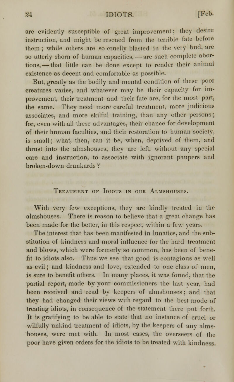 are evidently susceptible of great improvement; they desire instruction, and might be rescued from the terrible fate before them ; while others are so cruelly blasted in the very bud, are so utterly shorn of human capacities, — are such complete abor- tions,— that little can be done except to render their animal existence as decent and comfortable as possible. But, greatly as the bodily and mental condition of these poor creatures varies, and whatever may be their capacity for im- provement, their treatment and their fate are, for the most part, the same. They need more careful treatment, more judicious associates, and more skilful training, than any other persons ; for, even with all these advantages, their chance for development of their human faculties, and their restoration to human society, is small; what, then, can it be, when, deprived of them, and thrust into the almshouses, they are left, without any special care and instruction, to associate with ignorant paupers and broken-down drunkards ? Treatment of Idiots in our Almshouses. With very few exceptions, they are kindly treated in the almshouses. There is reason to believe that a great change has been made for the better, in this respect, within a few years. The interest that has been manifested in lunatics, and the sub- stitution of kindness and moral influence for the hard treatment and blows, which were formerly so common, has been of bene- fit to idiots also. Thus we see that good is contagious as well as evil; and kindness and love, extended to one class of men, is sure to benefit others. In many places, it was found, that the partial report, made by your commissioners the last year, had been received and read by keepers of almshouses ; and lhat they had changed their views with regard to the best mode of treating idiots, in consequence of the statement there put forth. It is gratifying to be able to state that no instance of cruel or wilfully unkind treatment of idiots, by the keepers of any alms- houses, were met with. In most cases, the overseers of the poor have given orders for the idiots to be treated with kindness.
