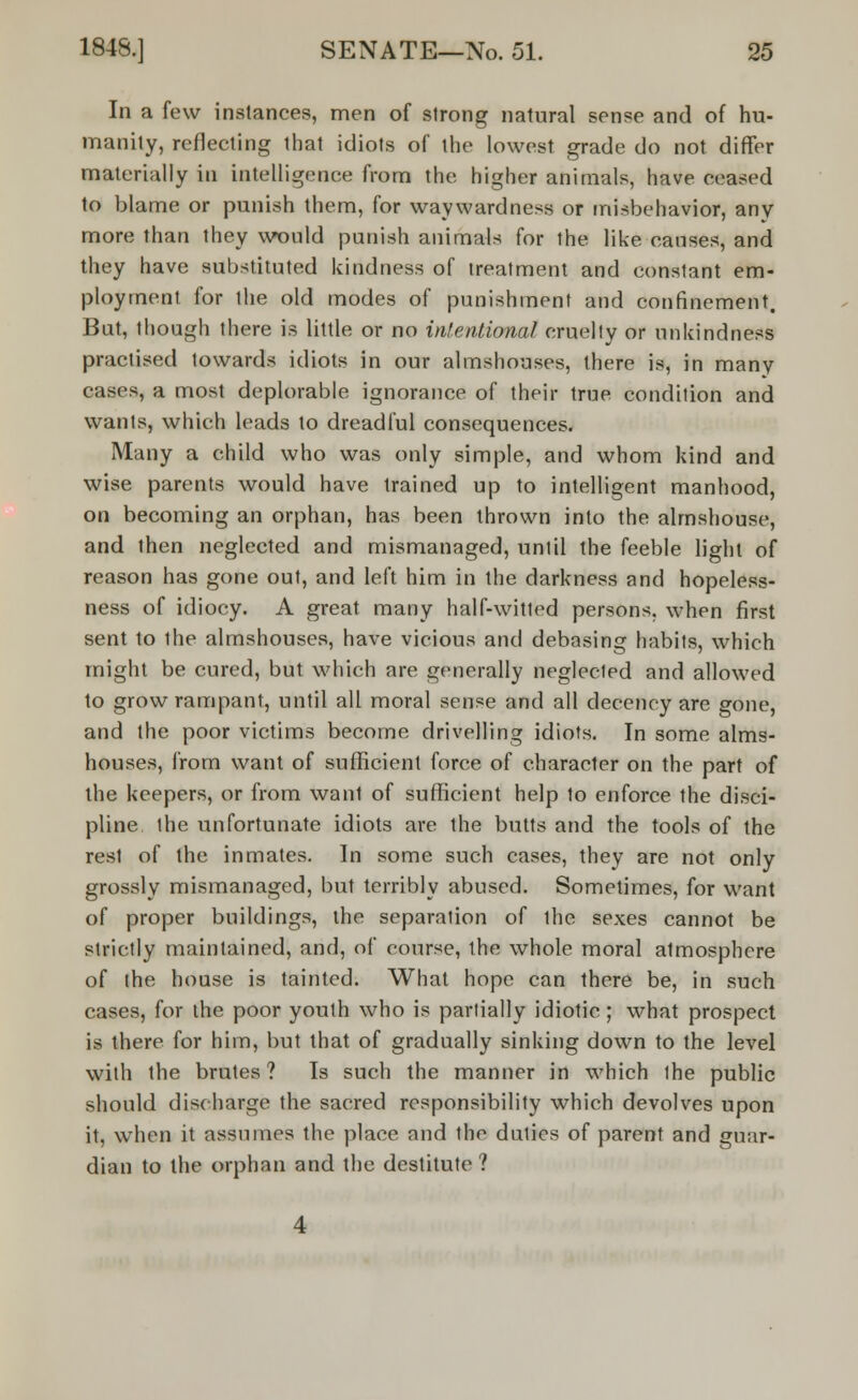 In a few instances, men of strong natural sense and of hu- manity, reflecting that idiots of the lowest grade do not differ materially in intelligence from the higher animals, have ceased to blame or punish them, for waywardness or misbehavior, any more than they would punish animals for the like causes, and they have substituted kindness of treatment and constant em- ployment for the old modes of punishment and confinement. But, though there is little or no intentional cruelly or unkindness practised towards idiots in our almshouses, there is, in many cases, a most deplorable ignorance of their true condition and wants, which leads to dreadful consequences. Many a child who was only simple, and whom kind and wise parents would have trained up to intelligent manhood, on becoming an orphan, has been thrown into the almshouse, and then neglected and mismanaged, until the feeble light of reason has gone out, and left him in the darkness and hopeless- ness of idiocy. A great many half-witted persons, when first sent to the almshouses, have vicious and debasing habits, which might be cured, but which are generally neglected and allowed to grow rampant, until all moral sense and all decency are gone, and the poor victims become drivelling idiots. In some alms- houses, from want of sufficient force of character on the part of the keepers, or from want of sufficient help 1o enforce the disci- pline the unfortunate idiots are the butts and the tools of the rest of the inmates. In some such cases, they are not only grossly mismanaged, but terribly abused. Sometimes, for want of proper buildings, the separation of the sexes cannot be strictly maintained, and, of course, the whole moral atmosphere of the house is tainted. What hope can there be, in such cases, for the poor youth who is partially idiotic; what prospect is there for him, but that of gradually sinking down to the level with the brutes? Is such the manner in which the public should disc barge the sacred responsibility which devolves upon it, when it assumes the place and the duties of parent and guar- dian to the orphan and the destitute?