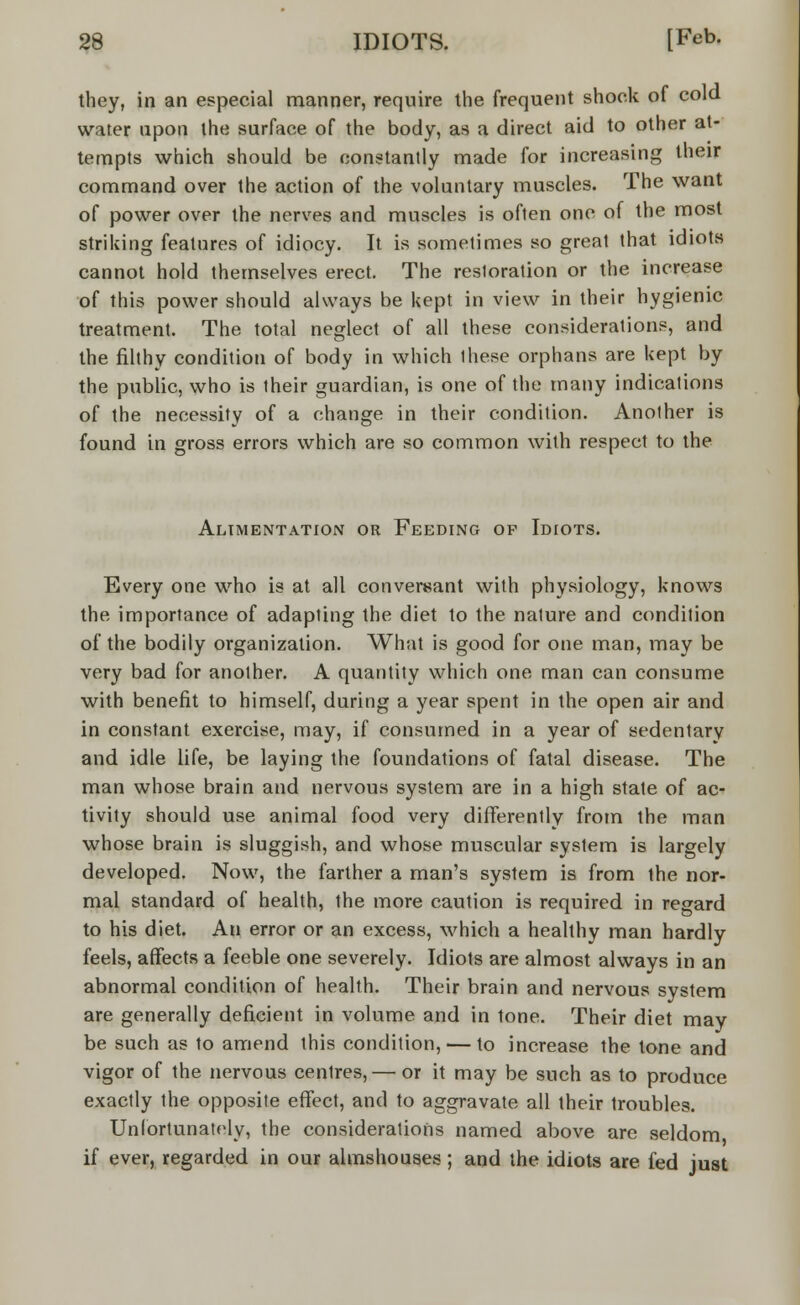 they, in an especial manner, require the frequent shock of cold water upon the surface of the body, as a direct aid to other at- tempts which should be constantly made for increasing their command over the action of the voluntary muscles. The want of power over the nerves and muscles is often one of the most striking features of idiocy. It is sometimes so great that idiots cannot hold themselves erect. The restoration or the increase of this power should always be kept in view in their hygienic treatment. The total neglect of all these considerations, and the filthy condition of body in which these orphans are kept by the public, who is their guardian, is one of the many indications of the necessity of a change in their condition. Another is found in gross errors which are so common with respect to the Alimentation or Feeding of Idiots. Every one who is at all conversant with physiology, knows the importance of adapting the diet to the nature and condition of the bodily organization. What is good for one man, may be very bad for another. A quantity which one man can consume with benefit to himself, during a year spent in the open air and in constant exercise, may, if consumed in a year of sedentary and idle life, be laying the foundations of fatal disease. The man whose brain and nervous system are in a high state of ac- tivity should use animal food very differently from the man whose brain is sluggish, and whose muscular system is largely developed. Now, the farther a man's system is from the nor- mal standard of health, the more caution is required in regard to his diet. An error or an excess, which a healthy man hardly feels, affects a feeble one severely. Idiots are almost always in an abnormal condition of health. Their brain and nervous system are generally deficient in volume and in tone. Their diet may be such as to amend this condition, — to increase the tone and vigor of the nervous centres, — or it may be such as to produce exactly the opposite effect, and to aggravate all their troubles. Unfortunately, the considerations named above are seldom if ever, regarded in our almshouses; and the idiots are fed just