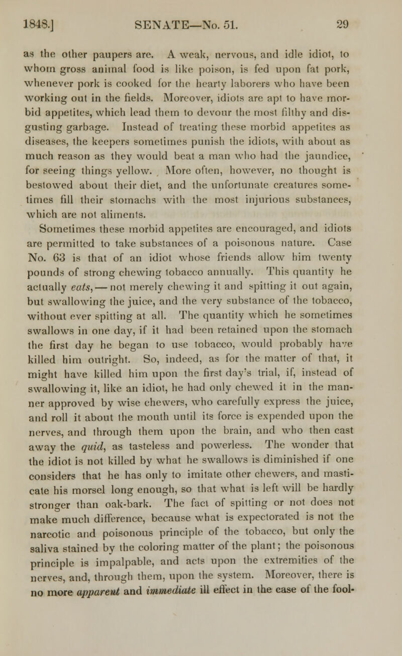 as the other paupers are. A weak, nervous, and idle idiot, to whom gross animal food is like poison, is fed upon fat pork, whenever pork is cooked for the hearty laborers who have been working out in the fields. Moreover, idiots are apt to have mor- bid appetites, which lead them to devour the most filthy and dis- gusting garbage. Instead of treating these morbid appetites as diseases, the keepers sometimes punish the idiots, with about as much reason as they would beat a man who had the jaundice, for seeing things yellow. More often, however, no thought is bestowed about their diet, and the unfortunate creatures some- times fill their stomachs with the most injurious substances, which are not aliments. Sometimes these morbid appetites are encouraged, and idiots are permitted to take substances of a poisonous nature. Case No. 63 is that of an idiot whose friends allow him twenty pounds of strong chewing tobacco annually. This quantity he actually eats, — not merely chewing it and spitting it out again, but swallowing the juice, and the very substance of the tobacco, without ever spitting at all. The quantity which he sometimes swallows in one day, if it had been retained upon the stomach the first day he began to use tobacco, would probably have killed him outright. So, indeed, as for the matter of that, it might have killed him upon the first day's trial, if, instead of swallowing it, like an idiot, he had only chewed it in the man- ner approved by wise chewers, who carefully express the juice, and roll it about the mouth until its force is expended upon the nerves, and through them upon the brain, and who then cast away the quid, as tasteless and powerless. The wonder that the idiot is not killed by what he swallows is diminished if one considers that he has only to imitate other chewers, and masti- cate his morsel long enough, so that what is left will be hardly stronger than oak-bark. The fact of spitting or not does not make much difference, because what is expectorated is not the narcotic and poisonous principle of the tobacco, but only the saliva stained by the coloring matter of the plant; the poisonous principle is impalpable, and acts upon the extremities of the nerves, and, through them, upon the system. Moreover, there is no more apparent and immediate ill effect in the case of the fool-