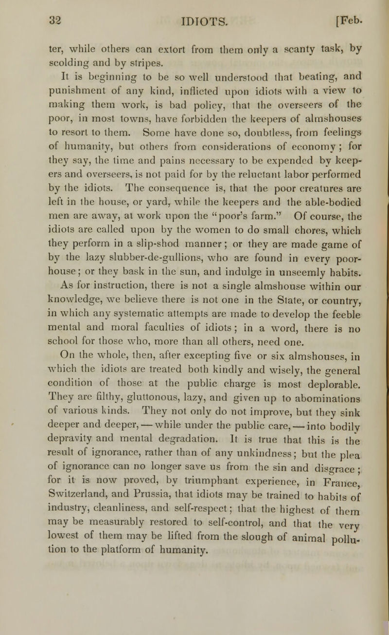 ter, while others can extort from them only a scanty task, by scolding and by stripes. It is beginning to be so well understood that beating, and punishment of any kind, inflicted upon idiots with a view to making them work, is bad policy, that the overseers of the poor, in most towns, have forbidden the keepers of almshouses to resort to them. Some have done so, doubtless, from feelings of humanity, but others from considerations of economy ; for they say, the time and pains necessary to be expended by keep- ers and overseers, is not paid for by the reluctant labor performed by ihe idiots. The consequence is, that the poor creatures are left in ihe house, or yard, while the keepers and the able-bodied men are away, at work upon the poor's farm. Of course, the idiots are called upon by the women to do small chores, which they perform in a slip-shod manner; or they are made game of by the lazy slubber-de-gullions, who are found in every poor- house ; or they bask in the sun, and indulge in unseemly habits. As for instruction, there is not a single almshouse within our knowledge, we believe there is not one in the State, or country, in which any systematic attempts are made to develop the feeble mental and moral faculties of idiots ; in a word, there is no school for those who, more than all others, need one. On the whole, then, after excepting five or six almshouses, in which the idiots are treated both kindly and wisely, the general condition of those at the public charge is most deplorable. They are filthy, gluttonous, lazy, and given up to abominations of various kinds. They not only do not improve, but they sink deeper and deeper, — while under the public care, — into bodily depravity and mental degradation. It is true that this is the result of ignorance, rather than of any unkindness; but the plea of ignorance can no longer save us from the sin and disgrace ; for it is now proved, by triumphant experience, in France Switzerland, and Prussia, that idiots may be trained to habits of industry, cleanliness, and self-respect; that the highest of them may be measurably restored to self-control, and that the very lowest of them may be lifted from the slough of animal pollu- tion to the platform of humanity.