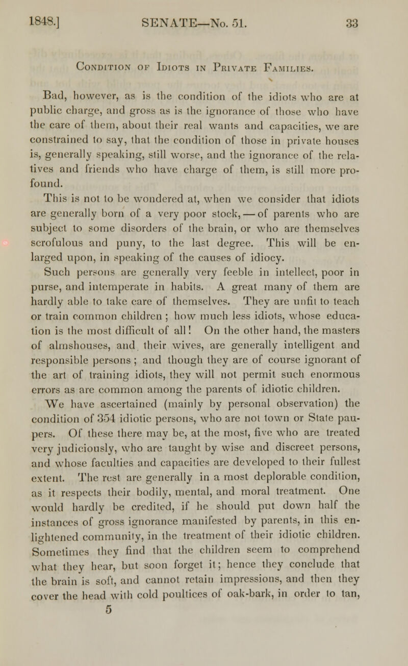 Condition of Idiots in Private Families. Bad, however, as is the condition of the idiots who are at public charge, and gross as is the ignorance of those who have the care of them, about their real wants and capacities, we are constrained to say, that the condition of those in private houses is, generally speaking, still worse, and the ignorance of the rela- tives and friends who have charge of them, is still more pro- found. This is not to be wondered at, when we consider that idiots are generally born of a very poor stock, — of parents who are subject to some disorders of the brain, or who are themselves scrofulous and puny, to the last degree. This will be en- larged upon, in speaking of the causes of idiocy. Such persons are generally very feeble in intellect, poor in purse, and intemperate in habits. A great many of them are hardly able to take care of themselves. They are unfit to teach or train common children ; how much less idiots, whose educa- tion is the most difficult of all! On the other hand, the masters of almshouses, and their wives, are generally intelligent and responsible persons ; and though they are of course ignorant of the art of training idiots, they will not permit such enormous errors as are common among the parents of idiotic children. We have ascertained (mainly by personal observation) the condition of 354 idiotic persons, who are not town or Stale pau- pers. Of these there may be, at the most, five who are treated very judiciously, who are taught by wise and discreet persons, and whose faculties and capacities are developed to their fullest extent. The rest are generally in a most deplorable condition, as it respects their bodily, mental, and moral treatment. One would hardly be credited, if he should put down half the instances of gross ignorance manifested by parents, in this en- lightened community, in the treatment of their idiotic children. Sometimes they find that the children seem to comprehend what they hear, but soon forget it; hence they conclude that the brain is soft, and cannot retain impressions, and then they cover the head with cold poultices of oak-bark, in order to tan, 5