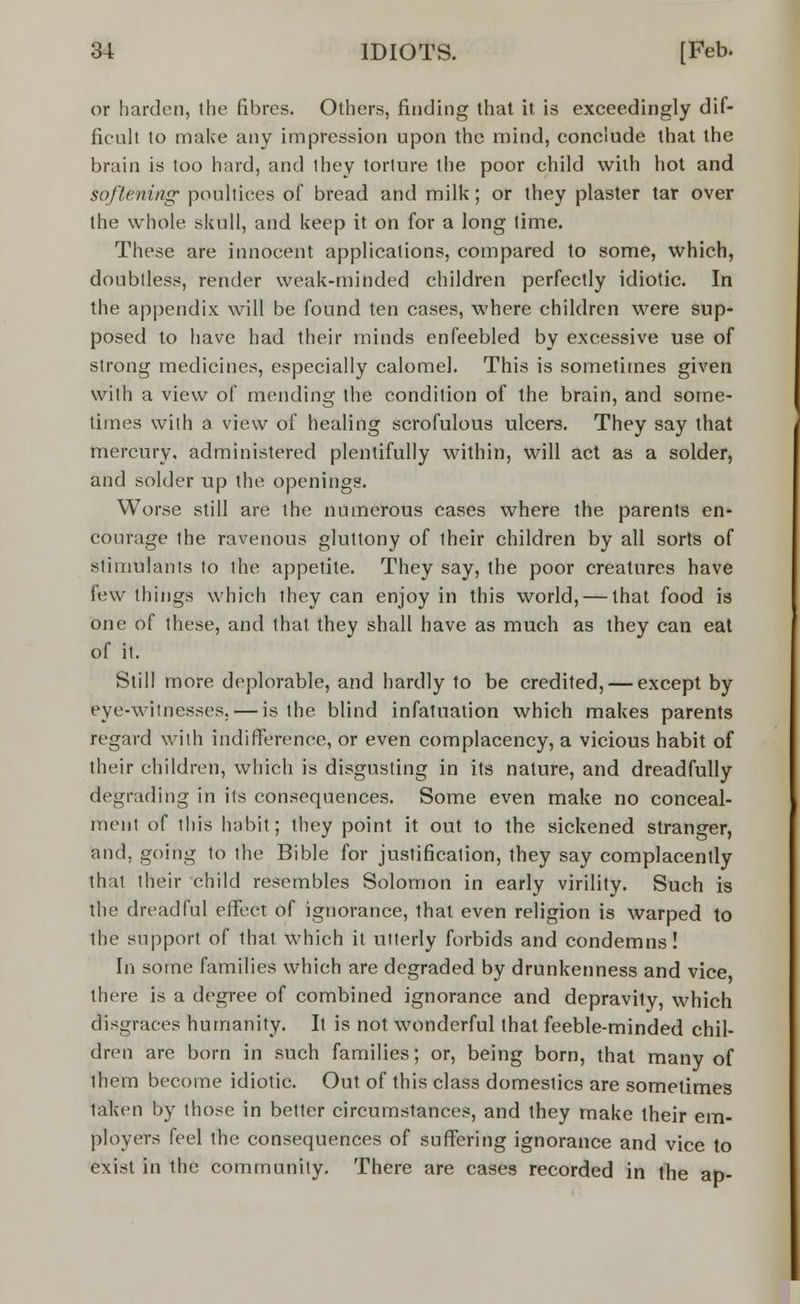 or harden, the fibres. Others, finding that it is exceedingly dif- ficult to make any impression upon the mind, conclude that the brain is too hard, and they torture the poor child with hot and softening; poultices of bread and milk; or they plaster tar over the whole skull, and keep it on for a long time. These are innocent applications, compared to some, which, doubtless, render weak-minded children perfectly idiotic. In the appendix will be found ten cases, where children were sup- posed to have had their minds enfeebled by excessive use of strong medicines, especially calomel. This is sometimes given with a view of mending the condition of the brain, and some- times with a. view of healing scrofulous ulcers. They say that mercury, administered plentifully within, will act as a solder, and solder up the openings. Worse still are the numerous cases where the parents en- courage the ravenous gluttony of their children by all sorts of stimulants to ihe appetite. They say, the poor creatures have few things which they can enjoy in this world, — that food is one of these, and that they shall have as much as they can eat of it. Still more deplorable, and hardly to be credited, — except by eye-witnesses. — is the blind infatuation which makes parents regard with indifference, or even complacency, a vicious habit of their children, which is disgusting in its nature, and dreadfully degrading in its consequences. Some even make no conceal- ment of this habit; they point it out to the sickened stranger, and, going to the Bible for justification, they say complacently that their child resembles Solomon in early virility. Such is the dreadful effect of ignorance, that even religion is warped to the support of that which it utterly forbids and condemns! In some families which are degraded by drunkenness and vice there is a degree of combined ignorance and depravity, which disgraces humanity. It is not wonderful that feeble-minded chil- dren are born in such families; or, being born, that many of them become idiotic. Out of this class domestics are sometimes taken by those in better circumstances, and they make their em- ployers feel the consequences of suffering ignorance and vice to exist in the community. There are cases recorded in the ap-