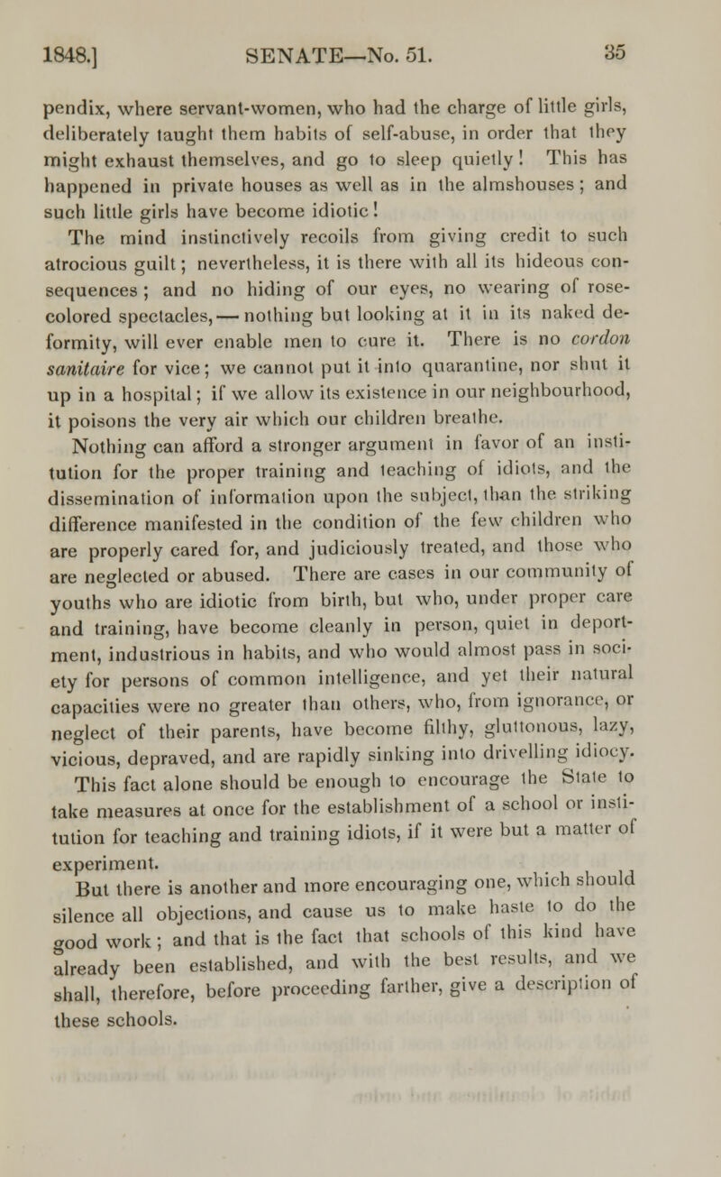 pendix, where servant-women, who had the charge of little girls, deliberately taught them habits of self-abuse, in order that ihey might exhaust themselves, and go to sleep quietly ! This has happened in private houses as well as in the almshouses; and such little girls have become idiotic! The mind instinctively recoils from giving credit to such atrocious guilt; nevertheless, it is there with all its hideous con- sequences ; and no hiding of our eyes, no wearing of rose- colored spectacles,— nothing but looking at it in its naked de- formity, will ever enable men to cure it. There is no cordon sanitaire for vice; we cannot put it into quarantine, nor shut it up in a hospital; if we allow its existence in our neighbourhood, it poisons the very air which our children brealhe. Nothing can afford a stronger argument in favor of an insti- tution for the proper training and teaching of idiots, and ihe dissemination of information upon the subject, lhan the striking difference manifested in the condition of the few children who are properly cared for, and judiciously treated, and those who are neglected or abused. There are cases in our community of youths who are idiotic from birth, but who, under proper care and training, have become cleanly in person, quiet in deport- ment, industrious in habits, and who would almost pass in soci- ety for persons of common intelligence, and yet their natural capacities were no greater than others, who, from ignorance, or neglect of their parents, have become filthy, gluttonous, lazy, vicious, depraved, and are rapidly sinking into drivelling idiocy. This fact alone should be enough to encourage the Stale to take measures at once for the establishment of a school or insti- tution for teaching and training idiots, if it were but a matter of experiment. But there is another and more encouraging one, which should silence all objections, and cause us to make haste to do the good work; and that is the fact that schools of this kind have already been established, and with the best results, and we shall, therefore, before proceeding farther, give a description of these schools.