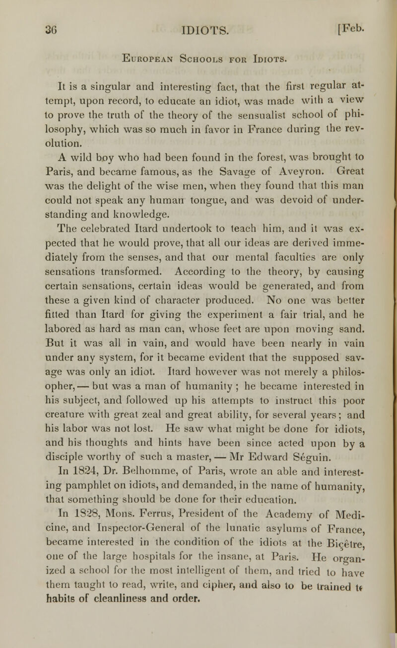 European Schools for Idiots. It is a singular and interesting fact, that the first regular at- tempt, upon record, to educate an idiot, was made with a view to prove the truth of the theory of the sensualist school of phi- losophy, which was so much in favor in France during the rev- olution. A wild boy who had been found in the forest, was brought to Paris, and became famous, as the Savage of Aveyron. Great was the delight of the wise men, when they found that this man could not speak any human tongue, and was devoid of under- standing and knowledge. The celebrated Itard undertook to teach him, and it was ex- pected that he would prove, that all our ideas are derived imme- diately from the senses, and that our mental faculties are only sensations transformed. According to the theory, by causing certain sensations, certain ideas would be generated, and from these a given kind of character produced. No one was better fitted than Itard for giving the experiment a fair trial, and he labored as hard as man can, whose feet are upon moving sand. But it was all in vain, and would have been nearly in vain under any system, for it became evident that the supposed sav- age was only an idiot. Itard however was not merely a philos- opher,— but was a man of humanity ; he became interested in his subject, and followed up his attempts to instruct this poor creature with great zeal and great ability, for several years; and his labor was not lost. He saw what might be done for idiots, and his thoughts and hints have been since acted upon by a disciple worthy of such a master, — Mr Edward Seguin. In 1824, Dr. Belhomme, of Paris, wrote an able and interest- ing pamphlet on idiots, and demanded, in the name of humanity, that something should be done for their education. In 1828, Mons. Ferrus, President of the Academy of Medi- cine, and Inspector-General of the lunatic asylums of France became interested in the condition of the idiots at the Bicetre one of the large hospitals for the insane, at Paris. He organ- ized a school for the most intelligent of them, and tried to have them taught to read, write, and cipher, and also to be trained U habits of cleanliness and order.
