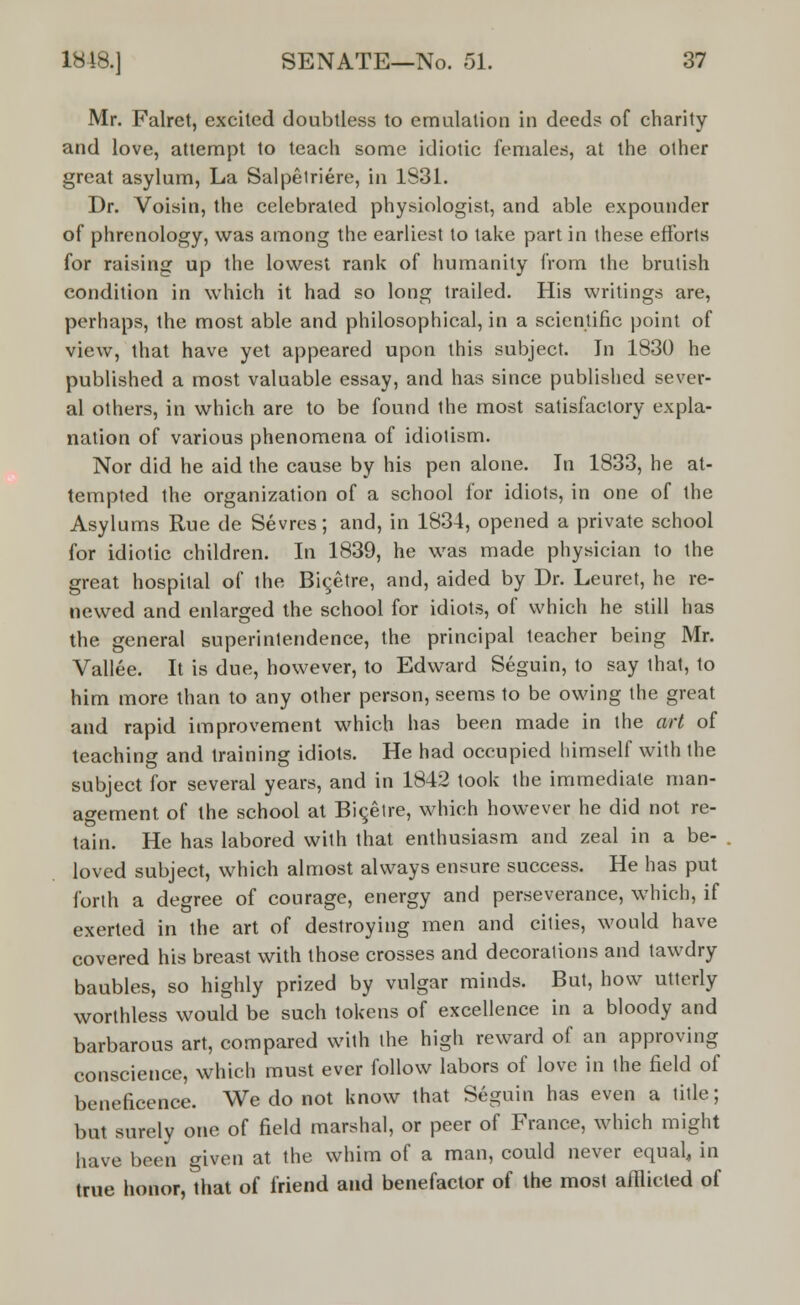 Mr. Falret, excited doubtless to emulation in deed? of charity and love, attempt to teach some idiotic females, at the other great asylum, La Salpetriere, in 1831. Dr. Voisin, the celebrated physiologist, and able expounder of phrenology, was among the earliest to take part in these efforts for raising up the lowest rank of humanity from the brutish condition in which it had so long trailed. His writings are, perhaps, the most able and philosophical, in a scientific point of view, that have yet appeared upon this subject. In 1830 he published a most valuable essay, and has since published sever- al others, in which are to be found the most satisfactory expla- nation of various phenomena of idiolism. Nor did he aid the cause by his pen alone. In 1833, he at- tempted the organization of a school for idiots, in one of the Asylums Rue de Sevres; and, in 1834, opened a private school for idiotic children. In 1839, he was made physician to the great hospital of the Bic,etre, and, aided by Dr. Leuret, he re- newed and enlarged the school for idiots, of which he still has the general superintendence, the principal teacher being Mr. Vallee. It is due, however, to Edward Seguin, to say that, to him more than to any other person, seems to be owing the great and rapid improvement which has been made in the art of teaching and training idiots. He had occupied himself with the subject for several years, and in 1842 took the immediate man- agement of the school at Bicetre, which however he did not re- tain. He has labored with that enthusiasm and zeal in a be- loved subject, which almost always ensure success. He has put forth a degree of courage, energy and perseverance, which, if exerted in the art of destroying men and cities, would have covered his breast with those crosses and decorations and tawdry baubles, so highly prized by vulgar minds. But, how utterly worthless would be such tokens of excellence in a bloody and barbarous art, compared with the high reward of an approving conscience, which must ever follow labors of love in the field of beneficence. We do not know that Seguin has even a title; but surely one of field marshal, or peer of France, which might have been given at the whim of a man, could never equal, in true honor, that of friend and benefactor of the most afflicted of