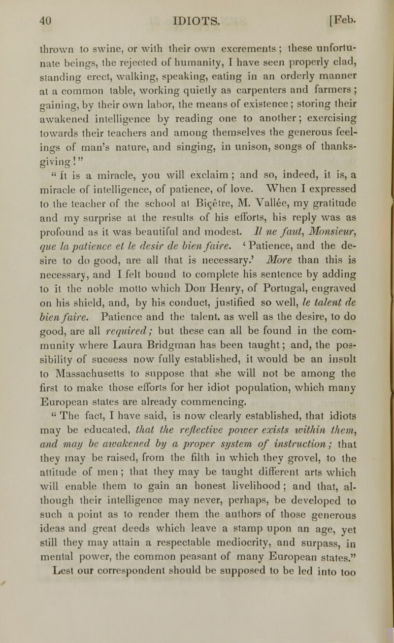 thrown to swine, or with their own excrements ; these unfortu- nate beings, the rejected of humanity, I have seen properly clad, standing erect, walking, speaking, eating in an orderly manner at a common table, working quietly as carpenters and farmers ; gaining, by their own labor, the means of existence; storing their awakened intelligence by reading one to another; exercising towards their teachers and among themselves the generous feel- ings of man's nature, and singing, in unison, songs of thanks- giving !  It is a miracle, you will exclaim ; and so, indeed, it is, a miracle of intelligence, of patience, of love. When I expressed to the teacher of the school at Bic_etre, M. Vallee, my gratitude and my surprise at the results of his efforts, his reply was as profound as it was beautiful and modest. 11 ne faut, Monsieur, que la patience el le desir de Men/aire. ' Patience, and the de- sire to do good, are all that is necessary.' More than this is necessary, and I felt bound to complete his sentence by adding to it the noble motto which Don Henry, of Portugal, engraved on his shield, and, by his conduct, justified so well, le talent de bienfaire. Patience and the talent, as well as the desire, to do good, are all required; but these can all be found in the com- munity where Laura Bridgman has been taught; and, the pos- sibility of success now fully established, it would be an insult to Massachusetts to suppose that she will not be among the first to make those efforts for her idiot population, which many European states are already commencing.  The fact, I have said, is now clearly established, that idiots may be educated, that the reflective power exists within them, and may be awakened by a proper system of instruction; that they may be raised, from the filth in which they grovel, to the attitude of men ; that they may be taught different arts which will enable them to gain an honest livelihood ; and that, al- though their intelligence may never, perhaps, be developed to such a point as to render ihem the authors of those generous ideas and great deeds which leave a stamp upon an age, yet still they may attain a respectable mediocrity, and surpass, in mental power, the common peasant of many European states. Lest our correspondent should be supposed to be led into too