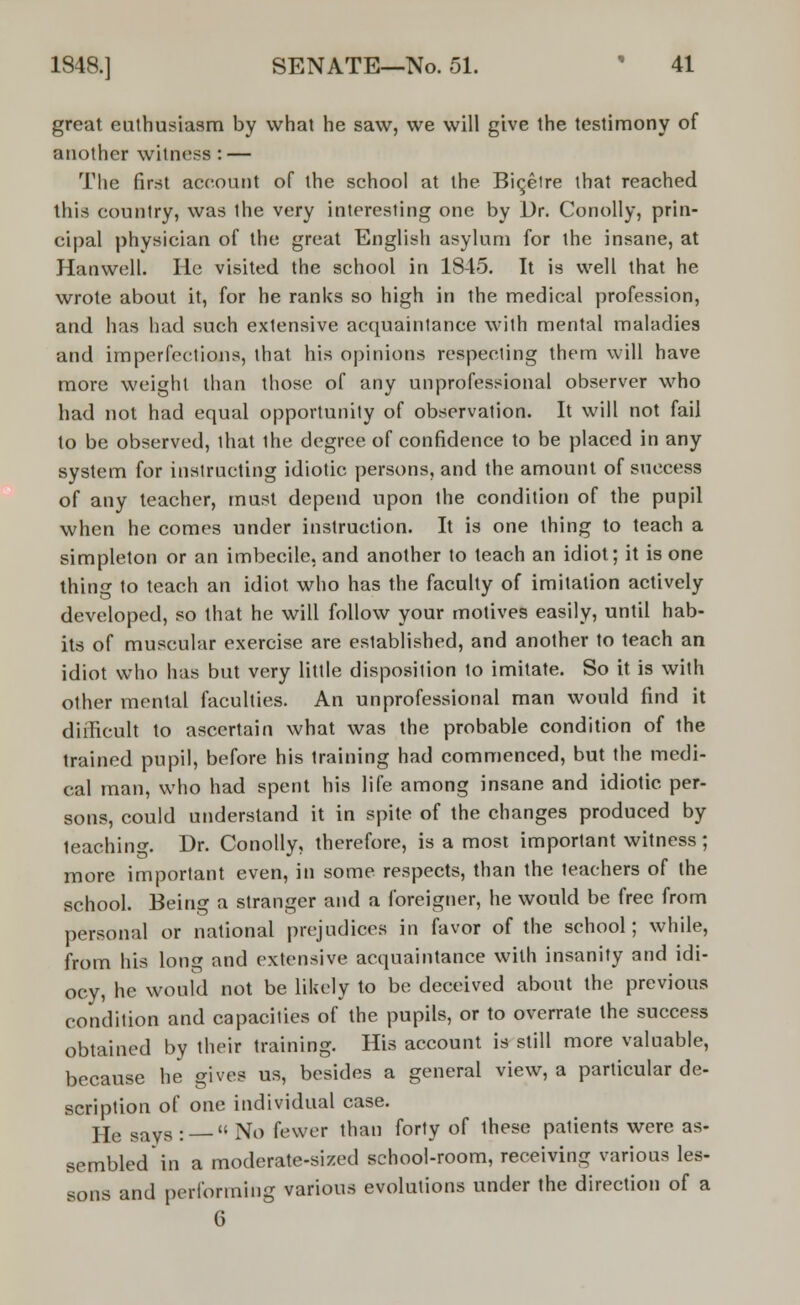 great enthusiasm by what he saw, we will give the testimony of another witness : — The first account of the school at the Bic,elre that reached this country, was the very interesting one by Dr. Conolly, prin- cipal physician of the great English asylum for the insane, at Hanwell. He visited the school in 1845. It is well that he wrote about it, for he ranks so high in the medical profession, and has had such extensive acquaintance with mental maladies and imperfections, that his opinions respecting them will have more weight than those of any unprofessional observer who had not had equal opportunity of observation. It will not fail to be observed, that the degree of confidence to be placed in any system for instructing idiotic persons, and the amount of success of any teacher, must depend upon the condition of the pupil when he comes under instruction. It is one thing to teach a simpleton or an imbecile, and another to teach an idiot; it is one thing to teach an idiot who has the faculty of imitation actively developed, so that he will follow your motives easily, until hab- its of muscular exercise are established, and another to teach an idiot who has but very little disposition to imitate. So it is with other mental faculties. An unprofessional man would find it difficult to ascertain what was the probable condition of the trained pupil, before his training had commenced, but the medi- cal man, who had spent his life among insane and idiotic per- sons, could understand it in spite of the changes produced by teaching. Dr. Conolly, therefore, is a most important witness; more important even, in some respects, than the teachers of the school. Being a stranger and a foreigner, he would be free from personal or national prejudices in favor of the school; while, from his long and extensive acquaintance with insanity and idi- ocy, he would not be likely to be deceived about the previous condition and capacities of the pupils, or to overrate the success obtained by their training. His account is still more valuable, because he gives us, besides a general view, a particular de- scription of one individual case. jje savs : « No fewer than forty of these patients were as- sembled in a moderate-sized school-room, receiving various les- sons and performing various evolutions under the direction of a 6