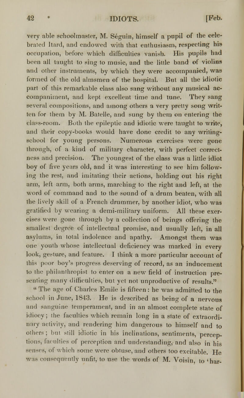 very able schoolmaster, M. Seguin, himself a pupil of the cele- brated Itard, and endowed with that enthusiasm, respecting his occupation, before which difficulties vanish. His pupils had been all taught to sing to music, and the little band of violins and other instruments, by which they were accompanied, was formed of the old almsmen of the hospital. But all the idiotic part of this remarkable class also sang without any musical ac- companiment, and kept excellent time and tune. They sang several compositions, and among others a very pretty song writ- ten for them by M. Batelle, and sung by them on entering the class-room. Both ihe epileptic and idiotic were taught 1o write, and their copy-books would have done credit to any writing- school for young persons. Numerous exercises were gone through, of a kind of military character, with perfect correct- ness and precision. The youngest of the class was a little idiot boy of five years old, and it was interesting to see him follow- ing the rest, and imitating their actions, holding out his right arm, left arm, both arms, marching to the right and left, at the word of command and to the sound of a drum beaten, with all the lively skill of a French drummer, by another idiot, who was gratified by wearing a demi-military uniform. All these exer- cises were gone through by a collection of beings offering the smallest degree of intellectual promise, and usually left, in all asylums, in total indolence and apalhy. Amongst them was one youth whose intellectual deficiency was marked in every look, gesture, and feature. I think a more particular account of this poor boy's progress deserving of record, as an inducement to the philanthropist to enter on a new field of instruction pre- senting many difficulties, but yet not unproductive of results.  The age of Charles Emile is fifteen: he was admitted to the school in June, 1843. He is described as being of a nervous and sanguine temperament, and in an almost complete state of idiocy; the faculties which remain long in a state of extraordi- nary activity, and rendering him dangerous to himself and to others; but still idiotic in his inclinations, sentiments, percep- tions, facilities of perception and understanding,-and also in his senses, of which some were obtuse, and others too excitable. He was consequently unfit, to use the words of M. Voisin to 'har-