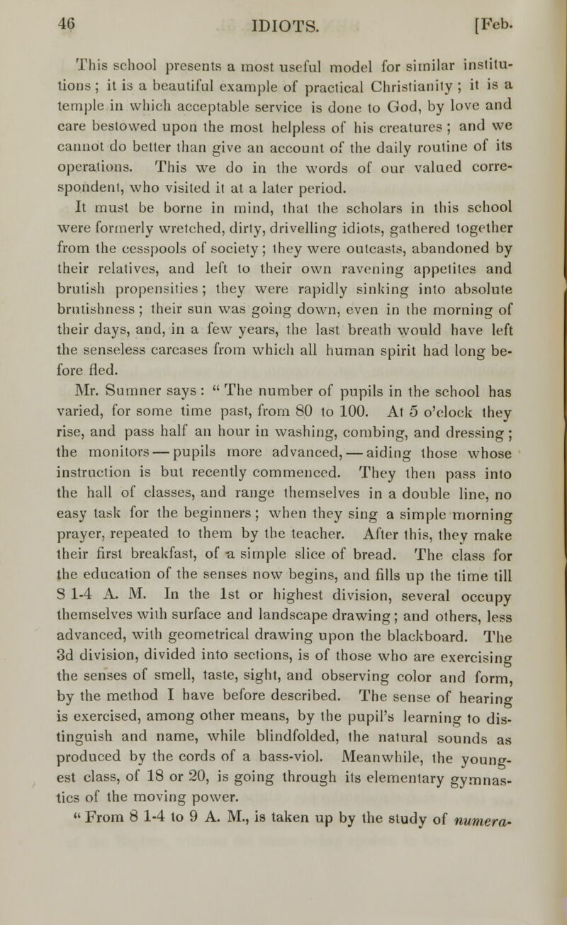 This school presents a most useful model for similar institu- tions ; it is a beautiful example of practical Christianity ; it is a temple in which acceptable service is done to God, by love and care bestowed upon the most helpless of his creatures ; and we cannot do better than give an account of the daily routine of its operations. This we do in the words of our valued corre- spondent, who visited it at a later period. It must be borne in mind, that the scholars in this school were formerly wretched, dirty, drivelling idiots, gathered together from the cesspools of society; they were outcasts, abandoned by their relatives, and left to their own ravening appetites and brutish propensities; they were rapidly sinking into absolute brutishness; their sun was going down, even in the morning of their days, and, in a few years, the last breath would have left the senseless carcases from which all human spirit had long be- fore fled. Mr. Sumner says :  The number of pupils in the school has varied, for some time past, from 80 to 100. At 5 o'clock they rise, and pass half an hour in washing, combing, and dressing; the monitors — pupils more advanced, — aiding those whose instruction is but recently commenced. They then pass into the hall of classes, and range themselves in a double line, no easy task for the beginners; when they sing a simple morning prayer, repeated to them by the teacher. After this, they make their first breakfast, of -a simple slice of bread. The class for the education of the senses now begins, and fills up the time till S 1-4 A. M. In the 1st or highest division, several occupy themselves with surface and landscape drawing; and others, less advanced, with geometrical drawing upon the blackboard. The 3d division, divided into sections, is of those who are exercising the senses of smell, taste, sight, and observing color and form by the method I have before described. The sense of hearing is exercised, among other means, by the pupil's learning to dis- tinguish and name, while blindfolded, the natural sounds as produced by the cords of a bass-viol. Meanwhile, the young- est class, of 18 or 20, is going through its elementary gymnas- tics of the moving power.  From 8 1-4 to 9 A. M., is taken up by the study of numera-