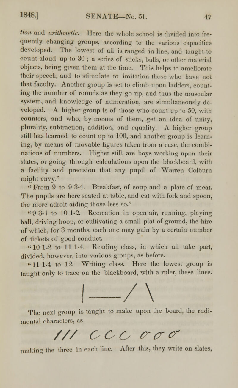 Hon and arithmetic. Here the whole school is divided into fre- quently changing groups, according to the various capacities developed. The lowest of all is ranged in line, and taught to count aloud up to 30 ; a series of sticks, balls, or other material objects, being given them at the lime. This helps to ameliorate their speech, and to stimulate to imitalion those who have not that faculty. Another group is set to climb upon ladders, count- ing the number of rounds as they go up, and thus the muscular system, and knowledge of numeration, are simultaneously de- veloped. A higher group is of those who count up lo 50, with counters, and who, by means of them, get an idea of unity, plurality, subtraction, addition, and equality. A higher group still has learned to count up to 100, and another group is learn- ing, by means of movable figures taken from a case, the combi- nations of numbers. Higher still, are boys working upon their slates, or going through calculations upon the blackboard, with a facility and precision that any pupil of Warren Colbum might envy.  From 9 to 9 3-4. Breakfast, of soup and a plate of meat. The pupils are here seated at table, and eat with fork and spoon, the more adroit aiding those less so. 93-1 to 101-2. Recreation in open air, running, playing ball, driving hoop, or cultivating a small plat of ground, the hire of which, for 3 months, each one may gain by a certain number of tickets of good conduct. 10 1-2 to 11 1-4. Reading class, in which all take part, divided, however, into various groups, as before.  11 1-4 to 12. Writing class. Here the lowest group is taught only to trace on the blackboard, with a ruler, these lines. I—/\ The next oroup is taught to make upon the board, the rudi- mental characters, as /// OOO crcrcr making the three in each line. After this, they write on slates,