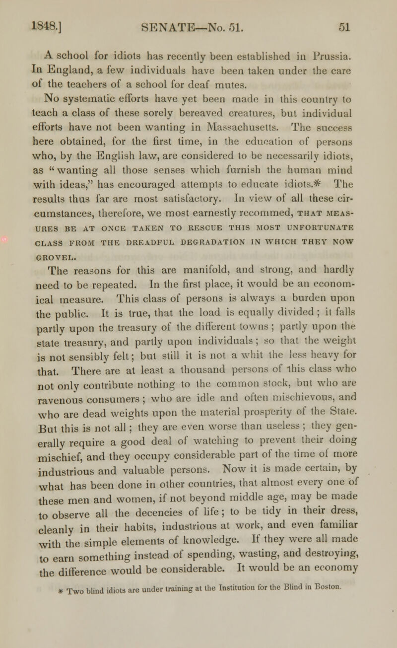 A school for idiots has recently been established in Prussia. In England, a few individuals have been taken under the care of the teachers of a school for deaf mutes. No systematic efforts have yet been made in this country to teach a class of these sorely bereaved creatures, but individual efforts have not been wanting in Massachusetts. The success here obtained, for the first time, in the education of persons who, by the English law, are considered to be necessarily idiots, as wanting all those senses which furnish the human mind with ideas, has encouraged attempts to educate idiots.* The results thus far are most satisfactory. In view of all these cir- cumstances, therefore, we most earnestly recommed, that meas- ures BE AT ONCE TAKEN TO RESCUE THIS MOST UNFORTUNATE CLASS FROM THE DREADFUL DEGRADATION IN WHICH THEY NOW GROVEL. The reasons for this are manifold, and strong, and hardly need to be repeated. In the first place, it would be an econom- ical measure. This class of persons is always a burden upon the public. It is true, that the load is equally divided ; it falls partly upon the treasury of the different towns ; partly upon the state treasury, and partly upon individuals; so that the weight is not sensibly felt; but still it is not a whit the less heavy for that. There are at least a thousand persons of ihis class who not only contribute nothing to the common stock, but who are ravenous consumers ; who are idle and often mischievous, and who are dead weights upon the material prosperity of the State. But this is not all ; they are even worse than useless ; they gen- erally require a good deal of watching to prevent their doing mischief, and they occupy considerable part of the time of more industrious and valuable persons. Now it is made certain, by what has been done in other countries, that almost every one of these men and women, if not beyond middle age, may be made to observe all the decencies of life; to be tidy in their dress, cleanly in their habits, industrious at work, and even familiar with the simple elements of knowledge. If they were all made to earn something instead of spending, wasting, and destroying, the difference would be considerable. It would be an economy * Two blind idiots are under training at the Institution for the Blind in Boston.