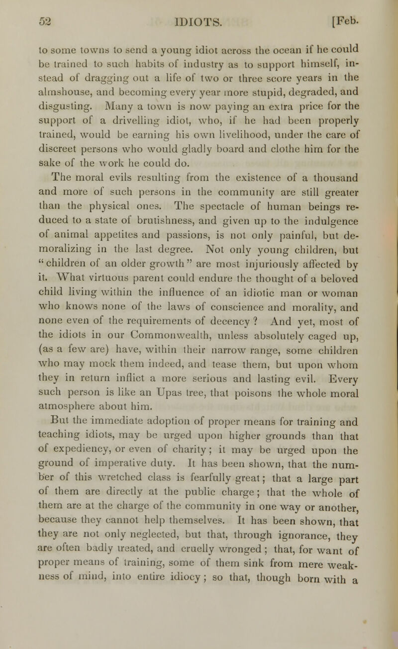 to some towns to send a young idiot across the ocean if he could be trained to such habits of industry as to support himself, in- stead of dragging oat a life of two or three score years in the almshouse, and becoming every year more stupid, degraded, and disgusting. Many a town is now paying an extra price for the support of a drivelling idiot, who, if he had been properly trained, would be earning his own livelihood, under the care of discreet persons who would gladly board and clothe him for the sake of the work he could do. The moral evils resulting from the existence of a thousand and more of such persons in the community are still greater than the physical ones. The spectacle of human beings re- duced to a state of brutishness, and given up to the indulgence of animal appetites and passions, is not only painful, but de- moralizing in the last degree. Not only young children, but children of an older growth are most injuriously affected by it. What virtuous parent could endure the thought of a beloved child living within the influence of an idiotic man or woman who knows none of the laws of conscience and morality, and none even of the requirements of decency ? And yet, most of the idiots in our Commonwealth, unless absolutely caged up, (as a few are) have, within their narrow range, some children who may mock them indeed, and tease them, but upon whom they in return inflict a more serious and lasting evil. Every such person is like an Upas tree, that poisons the whole moral atmosphere about him. But the immediate adoption of proper means for training and teaching idiots, may be urged upon higher grounds than that of expediency, or even of charity; it may be urged upon the ground of imperative duty. It has been shown, that the num- ber of this wretched class is fearfully great; that a large part of them are directly at the public charge ; that the whole of them are at the charge of the community in one way or another because they cannot help themselves. It has been shown, that they are not only neglected, but that, through ignorance, they are often badly treated, and cruelly wronged; that, for want of proper means of training, some of them sink from mere weak- ness of mind, into entire idiocy ; so that, though born with a