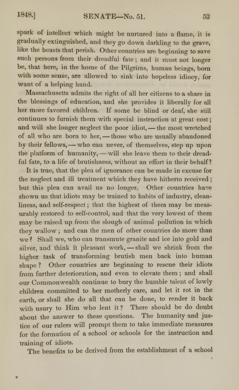 spark of intellect which might be nurtured into a flame, it is gradually extinguished, and they go down darkling to the grave, like the beasts that perish. Other countries are beginning to save such persons from their dreadful fate ; and it must not longer be, that here, in the home of the Pilgrims, human beings, born with some sense, are allowed to sink into hopeless idiocy, for want of a helping hand. Massachusetts admits the right of all her citizens to a share in the blessings of education, and she provides it liberally for all her more favored children. If some be blind or deaf, she still continues to furnish them with special instruction at great cost; and will she longer neglect the poor idiot, — the most wretched of all who are born to her, — those who are usually abandoned by their fellows, — who can never, of themselves, step up upon the platform of humanity, — will she leave them to their dread- ful fate, to a life of brutishness, without an effort in their behalf? It is true, that the plea of ignorance can be made in excuse for the neglect and ill treatment which they have hitherto received ; but this plea can avail us no longer. Other countries have shown us that idiots may be trained to habits of industry, clean- liness, and self-respect; that the highest of them may be meas- urably restored to self-control, and that the very lowest of them may be raised up from the slough of animal pollution in which they wallow ; and can the men of other countries do more than we ? Shall we, who can transmute granite and ice into gold and silver, and think it pleasant work, — shall we shrink from the higher task of transforming brutish men back into human shape ? Other countries are beginning to rescue their idiots from further deterioration, and even to elevate them ; and shall our Commonwealth continue to bury the humble talent of lowly children committed to her motherly care, and let it rot in the earth, or shall she do all that can be done, to render it back with usury to Him who lent it ? There should be do doubt about the answer to these questions. The humanity and jus- tice of our rulers will prompt them to take immediate measures for the formation of a school or schools for the instruction and training of idiots. The benefits to be derived from the establishment of a school