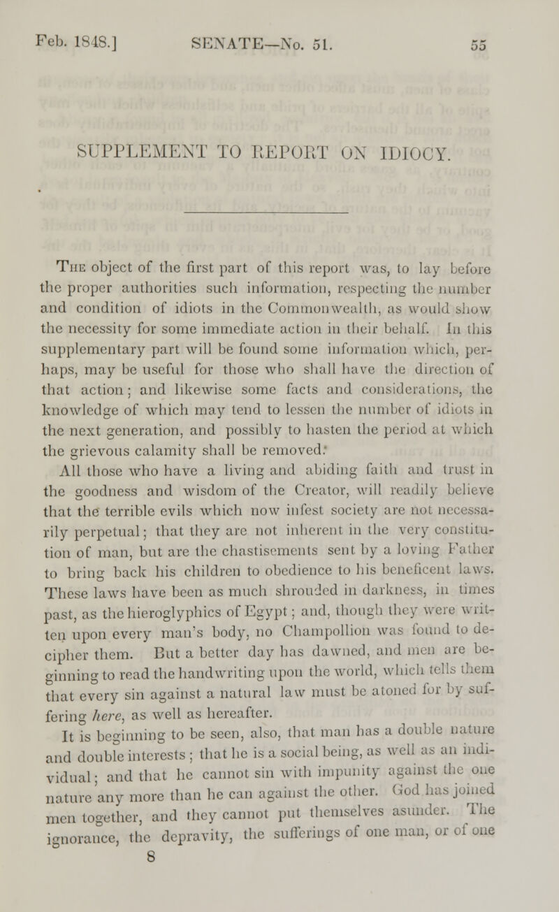 SUPPLEMENT TO REPORT OX IDIOCY. The object of the first part of this report was, to lay before the proper authorities such information, respecting the number and condition of idiots in the Commonwealth, as would show the necessity for some immediate action in their behalf. In this supplementary part will be found some information which, per- haps, may be useful for those who shall have the direction of that action; and likewise some facts and considerations, the knowledge of which may tend to lessen the number of idiots in the next generation, and possibly to hasten the period at which the grievous calamity shall be removed: All those who have a living and abiding faith and trust in the goodness and wisdom of the Creator, will readily believe that the terrible evils which now infest society are not necessa- rily perpetual; that they arc not inherent in the very constitu- tion of man, but are the chastisements sent by a loving Father to bring back his children to obedience to his beneficent laws. These laws have been as much shrouded in darkness, in times past, as the hieroglyphics of Egypt; and, though they were writ- ten upon every man's body, no Champollion was found to de- cipher them. But a better day has dawned, and men are be- ginning to read the handwriting upon the world, which tells diem that every sin against a natural law must be atoned lor by suf- fering here, as well as hereafter. It is beginning to be seen, also, that man has a double nature and doubfe interests ; that he is a social being, as well as an indi- vidual; and that he cannot sin with impunity against the one nature'any more than he can against the other. God has joined men together, and they cannot put themselves asunder. The ignorance, the depravity, the sufferings of one man, or ot one