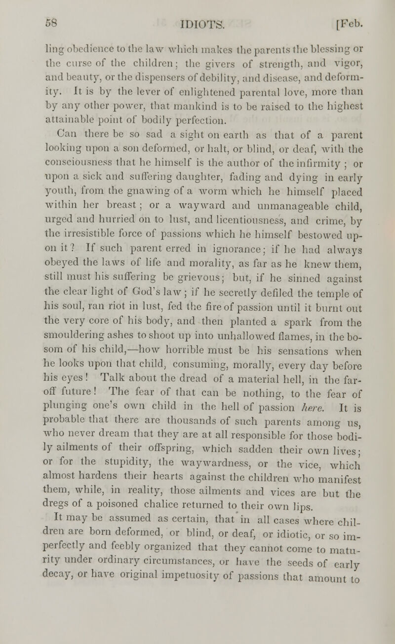 ling obedience to the law which makes the parents the blessing or the curse of the children; the givers of strength, and vigor, and beauty, or the dispensers of debility, and disease, and deform- ity. It is by the lever of enlightened parental love, more than by any other power, that mankind is to be raised to the highest attainable point of bodily perfection. Can there be so sad a sight on earth as that of a parent looking upon a son deformed, or halt, or blind, or deaf, with the consciousness that he himself is the author of the infirmity ; or upon a sick and suffering daughter, fading and dying in early youth, from the gnawing of a worm which he himself placed within her breast; or a wayward and unmanageable child, urged and hurried on to lust, and licentiousness, and crime, by the irresistible force of passions which he himself bestowed up- on it 1 If such parent, erred in ignorance; if he had always obeyed the laws of life and morality, as far as he knew them, still must his suffering be grievous; but, if he sinned against the clear light of God's law; if he secretly defiled the temple of his soul, ran riot in lust, fed the fire of passion until it burnt out the very core of his body, and then planted a spark from the smouldering ashes to shoot up into unhallowed flames, in the bo- som of his child,—how horrible must be his sensations when he looks upon that child, consuming, morally, every day before his eyes! Talk about the dread of a material hell, in the far- off future! The fear of that can be nothing, to the fear of plunging one's own child in the hell of passion here. It is probable that there are thousands of such parents among us, who never dream that they are at all responsible for those bodi- ly ailments of their offspring, which sadden their own lives; or for the stupidity, the waywardness, or the vice, which almost hardens their hearts against the children who manifest them, while, in reality, those ailments and vices are but the dregs of a poisoned chalice returned to their own lips. It may be assumed ascertain, that'in all cases where chil- dren are born deformed, or blind, or deaf, or idiotic, or so im- perfectly and feebly organized that they cannot come to matu- rity under ordinary circumstances, or have the seeds of early decay, or have original impetuosity of passions that amount to