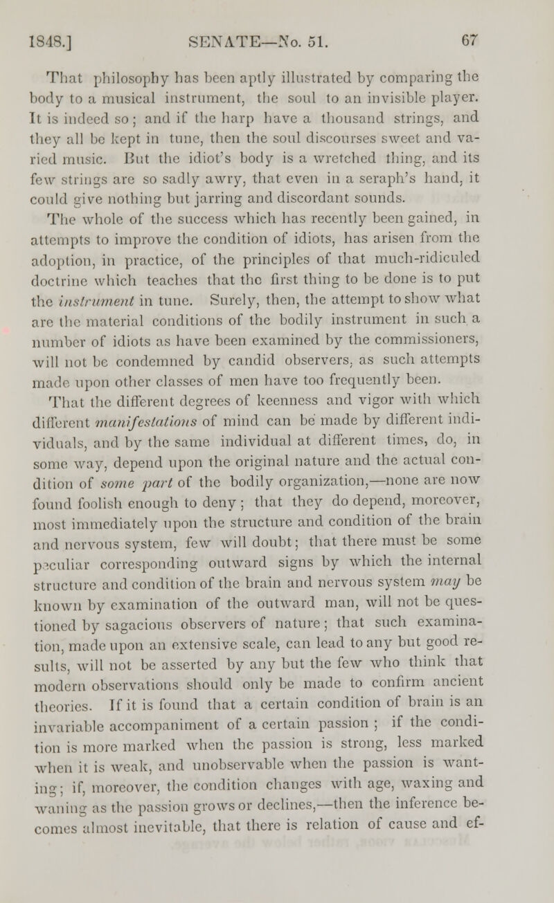 That philosophy has heen aptly illustrated by comparing the body to a musical instrument, the soul to an invisible player. It is indeed so ; and if the harp have a thousand strings, and they all be kept in tunc, then the soul discourses sweet and va- ried music. But the idiot's body is a wretched thing, and its few strings are so sadly awry, that even in a seraph's hand, it could give nothing but jarring and discordant sounds. The whole of the success which has recently been gained, in attempts to improve the condition of idiots, has arisen from the adoption, in practice, of the principles of that much-ridiculed doctrine which teaches that the first thing to be done is to put the instrument in tune. Surely, then, the attempt to show what arc the material conditions of the bodily instrument in such a number of idiots as have been examined by the commissioners, will not be condemned by candid observers, as such attempts made upon other classes of men have too frequently been. That the different degrees of keenness and vigor with which different manifestations of mind can be made by different indi- viduals, and by the same individual at different times, do, in some way, depend upon the original nature and the actual con- dition of some part of the bodily organization,—none are now found foolish enough to deny ; that they do depend, moreover, most immediately upon the structure and condition of the brain and nervous system, few will doubt; that there must be some peculiar corresponding outward signs by which the internal structure and condition of the brain and nervous system may be known by examination of the outward man, will not be ques- tioned by sagacious observers of nature; that such examina- tion, made upon an extensive scale, can lead to any but good re- sults, will not be asserted by any but the few who think that modern observations should only be made to confirm ancient theories. If it is found that a certain condition of brain is an invariable accompaniment of a certain passion ; if the condi- tion is more marked when the passion is strong, less marked when it is weak, and unobservable when the passion is want- ing; if, moreover, the condition changes with age, waxing and waning as the passion grows or declines,—then the inference be- comes almost inevitable, that there is relation of cause and ef-