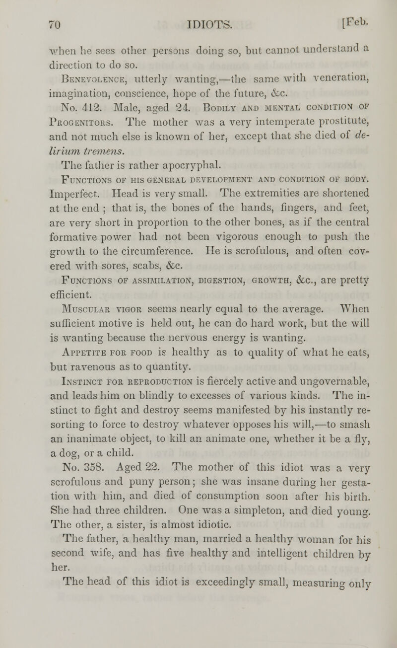 when he sees other persons doing so, but cannot, understand a direction to do so. Benevolence, utterly wanting,—the same with veneration, imagination, conscience, hope of the future, 6ic. No. 412. Male, aged 24. Bodily and mental condition of Progenitors. The mother was a very intemperate prostitute, and not much else is known of her, except that she died of de- lirium tremens. The father is rather apocryphal. Functions of his general development and condition of body. Imperfect. Head is very small. The extremities are shortened at the end ; that is, the bones of the hands, fingers, and feet, are very short in proportion to the other bones, as if the central formative power had not been vigorous enough to push the growth to the circumference. He is scrofulous, and often cov- ered with sores, scabs, &c. Functions of assimilation, digestion, growth, &c, are pretty efficient. Muscular vigor seems nearly equal to the average. When sufficient motive is held out, he can do hard work, but the will is wanting because the nervous energy is wanting. Appetite for food is healthy as to quality of what he eats, but ravenous as to quantity. Instinct for reproduction is fiercely active and ungovernable, and leads him on blindly to excesses of various kinds. The in- stinct to fight and destroy seems manifested by his instantly re- sorting to force to destroy whatever opposes his will,—to smash an inanimate object, to kill an animate one, whether it be a fly, a dog, or a child. No. 358. Aged 22. The mother of this idiot was a very scrofulous and puny person; she was insane during her gesta- tion with him, and died of consumption soon after his birth. She had three children. One was a simpleton, and died young. The other, a sister, is almost idiotic. The father, a healthy man, married a healthy woman for his second wife, and has five healthy and intelligent children by her. The head of this idiot is exceedingly small, measuring only