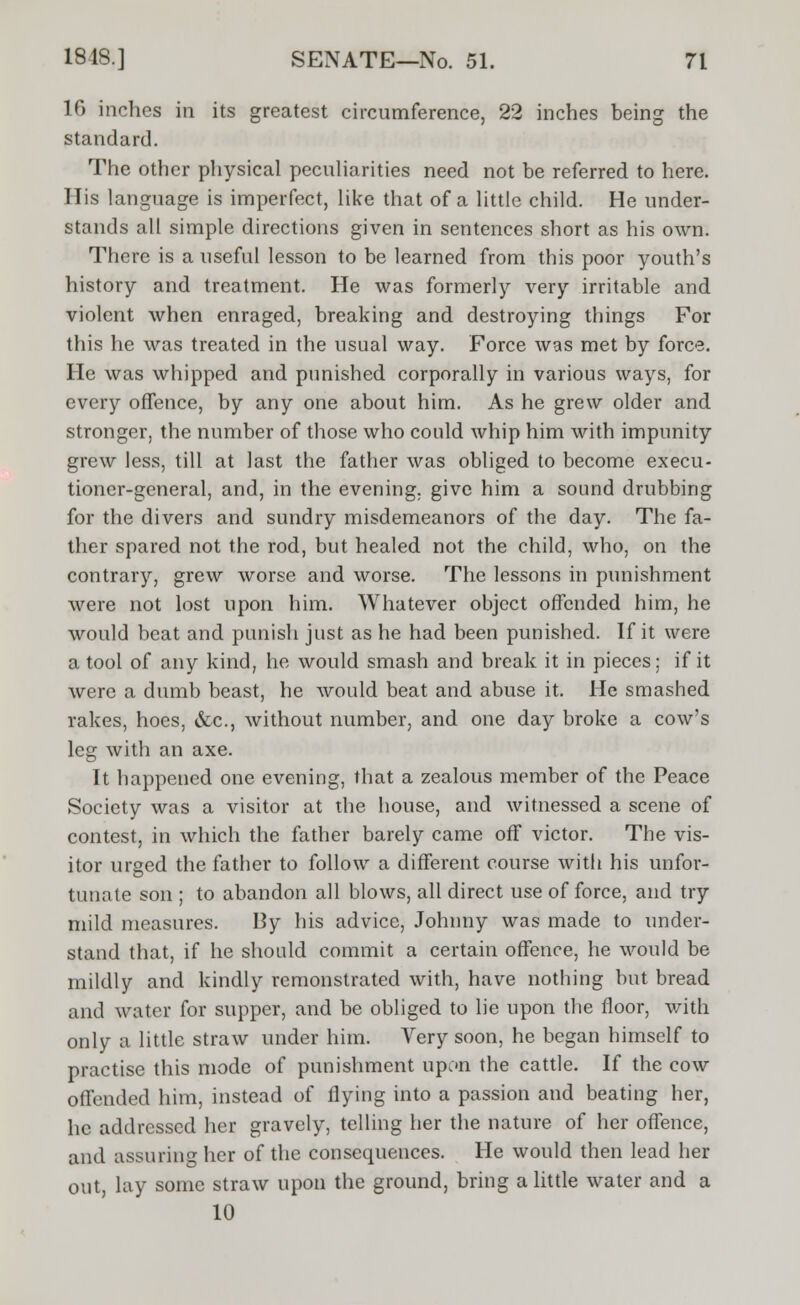 16 inches in its greatest circumference, 22 inches being the standard. The other physical peculiarities need not be referred to here. His language is imperfect, like that of a little child. He under- stands all simple directions given in sentences short as his own. There is a useful lesson to be learned from this poor youth's history and treatment. He was formerly very irritable and violent when enraged, breaking and destroying things For this he was treated in the usual way. Force was met by force. He was whipped and punished corporally in various ways, for every offence, by any one about him. As he grew older and stronger, the number of those who could whip him with impunity grew less, till at last the father was obliged to become execu- tioner-general, and, in the evening, give him a sound drubbing for the divers and sundry misdemeanors of the day. The fa- ther spared not the rod, but healed not the child, who, on the contrary, grew worse and worse. The lessons in punishment were not lost upon him. Whatever object offended him, he would beat and punish just as he had been punished. If it were a tool of any kind, he would smash and break it in pieces; if it were a dumb beast, he Avould beat and abuse it. He smashed rakes, hoes, &c, without number, and one day broke a cow's leg with an axe. It happened one evening, that a zealous member of the Peace Society was a visitor at the house, and witnessed a scene of contest, in which the father barely came off victor. The vis- itor urged the father to follow a different course with his unfor- tunate son ; to abandon all blows, all direct use of force, and try mild measures. By his advice, Johnny was made to under- stand that, if he should commit a certain offence, he would be mildly and kindly remonstrated with, have nothing but bread and water for supper, and be obliged to lie upon the floor, with only a little straw under him. Very soon, he began himself to practise this mode of punishment upon the cattle. If the cow offended him, instead of flying into a passion and beating her, he addressed her gravely, telling her the nature of her offence, and assuring her of the consequences. He would then lead her out, lay some straw upon the ground, bring a little water and a 10
