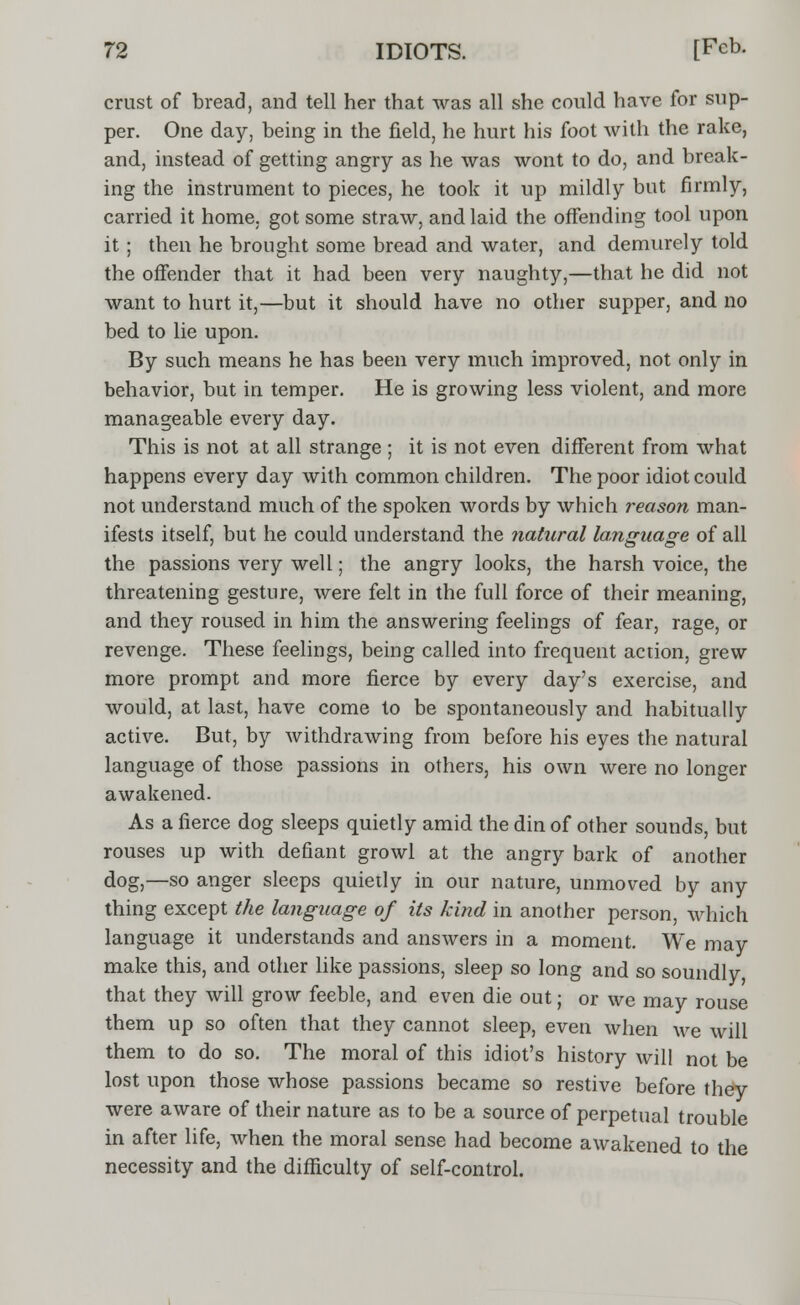 crust of bread, and tell her that was all she could have for sup- per. One day, being in the field, he hurt his foot with the rake, and, instead of getting angry as he was wont to do, and break- ing the instrument to pieces, he took it up mildly but firmly, carried it home, got some straw, and laid the offending tool upon it; then he brought some bread and water, and demurely told the offender that it had been very naughty,—that he did not want to hurt it,—but it should have no other supper, and no bed to lie upon. By such means he has been very much improved, not only in behavior, but in temper. He is growing less violent, and more manageable every day. This is not at all strange ; it is not even different from what happens every day with common children. The poor idiot could not understand much of the spoken words by which reason man- ifests itself, but he could understand the natural language of all the passions very well; the angry looks, the harsh voice, the threatening gesture, were felt in the full force of their meaning, and they roused in him the answering feelings of fear, rage, or revenge. These feelings, being called into frequent action, grew more prompt and more fierce by every day's exercise, and would, at last, have come to be spontaneously and habitually active. But, by withdrawing from before his eyes the natural language of those passions in others, his own were no longer awakened. As a fierce dog sleeps quietly amid the din of other sounds, but rouses up with defiant growl at the angry bark of another dog,—so anger sleeps quietly in our nature, unmoved by any thing except the language of its kind in another person, which language it understands and answers in a moment. We may make this, and other like passions, sleep so long and so soundly that they will grow feeble, and even die out; or we may rouse them up so often that they cannot sleep, even when we will them to do so. The moral of this idiot's history will not be lost upon those whose passions became so restive before they were aware of their nature as to be a source of perpetual trouble in after life, when the moral sense had become awakened to the necessity and the difficulty of self-control.