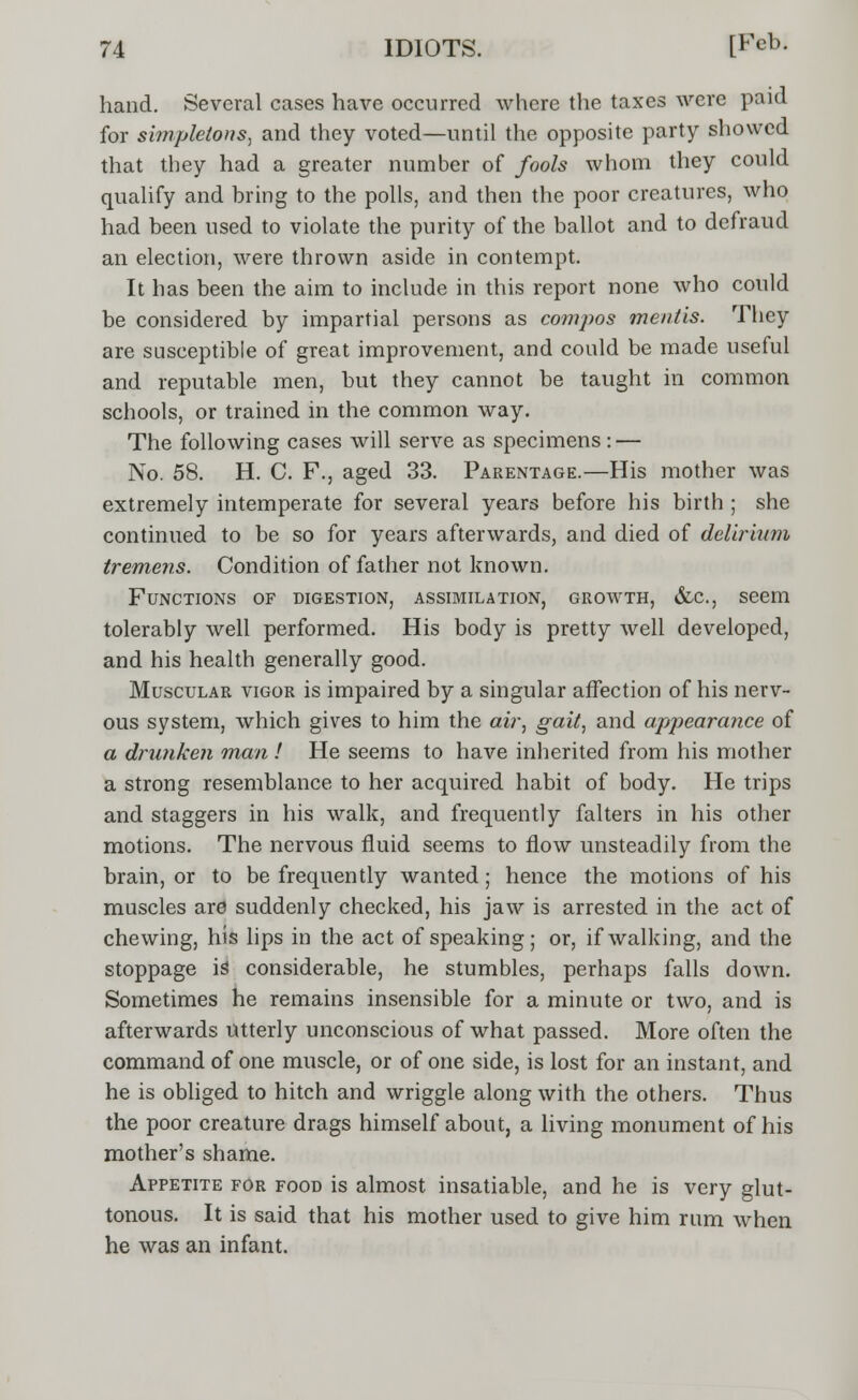 hand. Several cases have occurred where the taxes were paid for simpletons, and they voted—until the opposite party showed that they had a greater number of fools whom they could qualify and bring to the polls, and then the poor creatures, who had been used to violate the purity of the ballot and to defraud an election, were thrown aside in contempt. It has been the aim to include in this report none who could be considered by impartial persons as compos mentis. They are susceptible of great improvement, and could be made useful and reputable men, but they cannot be taught in common schools, or trained in the common way. The following cases will serve as specimens: — No. 58. H. C. F., aged 33. Parentage.—His mother was extremely intemperate for several years before his birth ; she continued to be so for years afterwards, and died of delirium, tremens. Condition of father not known. Functions of digestion, assimilation, growth, &c, seem tolerably well performed. His body is pretty well developed, and his health generally good. Muscular vigor is impaired by a singular affection of his nerv- ous system, which gives to him the air, gait, and appearance of a drunken man ! He seems to have inherited from his mother a strong resemblance to her acquired habit of body. He trips and staggers in his walk, and frequently falters in his other motions. The nervous fluid seems to flow unsteadily from the brain, or to be frequently wanted; hence the motions of his muscles are suddenly checked, his jaw is arrested in the act of chewing, his lips in the act of speaking; or, if walking, and the stoppage is considerable, he stumbles, perhaps falls down. Sometimes he remains insensible for a minute or two, and is afterwards utterly unconscious of what passed. More often the command of one muscle, or of one side, is lost for an instant, and he is obliged to hitch and wriggle along with the others. Thus the poor creature drags himself about, a living monument of his mother's shame. Appetite for food is almost insatiable, and he is very glut- tonous. It is said that his mother used to give him rum when he was an infant.