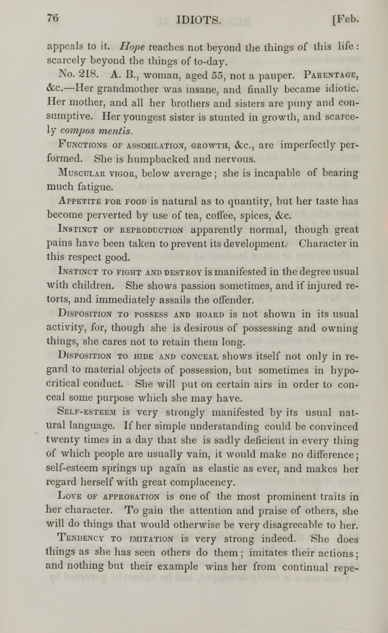 appeals to it. Hope reaches not beyond the things of this life : scarcely beyond the things of to-day. No. 218. A. B., woman, aged 55, not a panper. Parentage, &c.—Her grandmother was insane, and finally became idiotic. Her mother, and all her brothers and sisters are puny and con- sumptive. Her youngest sister is stunted in growth, and scarce- ly compos mentis. Functions of assimilation, growth, &c, are imperfectly per- formed. She is humpbacked and nervous. Muscular vigor, below average; she is incapable of bearing much fatigue. Appetite for food is natural as to quantity, but her taste has become perverted by use of tea, coffee, spices, &c. Instinct of reproduction apparently normal, though great pains have been taken to prevent its development.1 Character in this respect good. Instinct to fight and destroy is manifested in the degree usual with children. She shows passion sometimes, and if injured re- torts, and immediately assails the offender. Disposition to possess and hoard is not shown in its usual activity, for, though she is desirous of possessing and owning things, she cares not to retain them long. Disposition to hide and conceal shows itself not only in re- gard to material objects of possession, but sometimes in hypo- critical conduct. She will put on certain airs in order to con- ceal some purpose which she may have. Self-esteem is very strongly manifested by its usual nat- ural language. If her simple understanding could be convinced twenty times in a day that she is sadly deficient in every thing of which people are usually vain, it would make no difference; self-esteem springs up again as elastic as ever, and makes her regard herself with great complacency. Love of approbation is one of the most prominent traits in her character. To gain the attention and praise of others, she will do things that would otherwise be very disagreeable to her. Tendency to imitation is very strong indeed. She does things as she has seen others do them; imitates their actions; and nothing but their example wins her from continual repe-