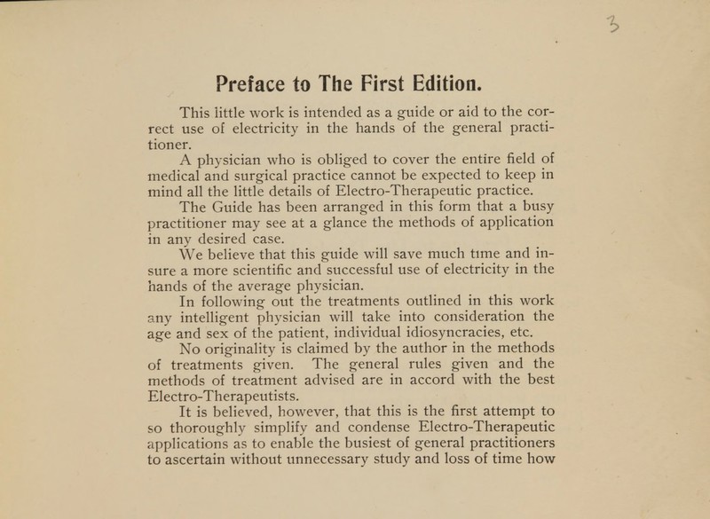 Preface to The First Edition. This little work is intended as a guide or aid to the cor- rect use of electricity in the hands of the general practi- tioner. A physician who is obliged to cover the entire field of medical and surgical practice cannot be expected to keep in mind all the little details of Electro-Therapeutic practice. The Guide has been arranged in this form that a busy practitioner may see at a glance the methods of application in any desired case. We believe that this guide will save much tune and in- sure a more scientific and successful use of electricity in the hands of the average physician. In following out the treatments outlined in this work any intelligent physician will take into consideration the age and sex of the patient, individual idiosyncracies, etc. No originality is claimed by the author in the methods of treatments given. The general rules given and the methods of treatment advised are in accord with the best Electro-Therapeutists. It is believed, however, that this is the first attempt to so thoroughly simplify and condense Electro-Therapeutic applications as to enable the busiest of general practitioners to ascertain without unnecessary study and loss of time how