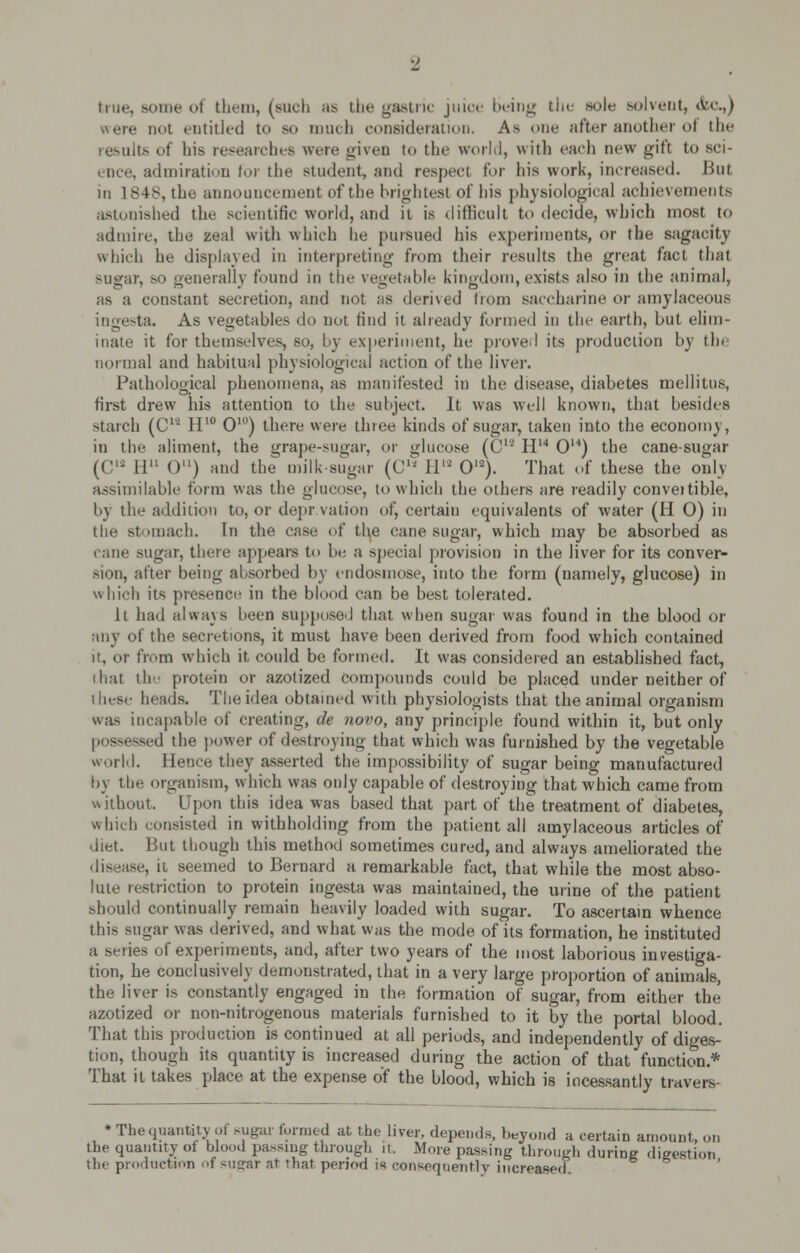 true, some ot them, (such a* the gastric juice being the sole solvent, (fee.,) were not entitled to so much consideration. As one after another oi the results of his researches were given to the world, with each new gifi to sci- nee, admiration for the student, and respect for his work, increased. But in 1848, the announcement of the brightest of his physiological achievements astonished the scientific world, and it is difficult to decide, which most to admire, the zeal with which he pursued his experiments, or the sagacity which he displayed in interpreting- from their results the great fact that sugar, so generally found in the vegetable kingdom, exists also in the animal, as a constant secretion, and not as derived from saccharine or amylaceous ingesta. As vegetables do not find it already formed in the earth, but elim- inate it for themselves, so, by experiment, he proved its production by th< normal and habitual physiological action of the liver. Pathological phenomena, as manifested in the disease, diabetes mellitus, first drew his attention to the subject. It was well known, that besides starch (CH H10 O10) there were three kinds of sugar, taken into the economy, in the aliment, the grape-sugar, or glucose (C12 H14 O14) the cane-sugar (C12 II 0) and the milk sugar (C11 IV2 O12). That of these the only assimilable form was the glucose, to which the others are readily conveitible, by the addition to, or depr vation of, certain equivalents of water (H 0) in the stomach. In the case of the cane sugar, which may be absorbed as cane sugar, there appears to be a special provision in the liver for its conver- sion, after being absorbed by endosmose, into the form (namely, glucose) in which its presence in the blood can be best tolerated. It had always been supposed that when sugar was found in the blood or any of the secretions, it must have been derived from food which contained it, or from which it, could be formed. It was considered an established fact, that the protein or azotized compounds could be placed under neither of these heads. The idea obtained with physiologists that the animal organism was incapable of creating, tie novo, any principle found within it, but only sed the power of destroying that which was furnished by the vegetable world. Hence they asserted the impossibility of sugar being manufactured by the organism, which was only capable of destroying that which came from without. Upon this idea was based that part of the treatment of diabetes, which consisted in withholding from the patient all amylaceous articles of diet. But though this method sometimes cured, and always ameliorated the disease, it seemed to Bernard a remarkable fact, that while the most abso- lute restriction to protein ingesta was maintained, the urine of the patient should continually remain heavily loaded with sugar. To ascertain whence this sugar was derived, and what was the mode of its formation, he instituted a series of experiments, and, after two years of the most laborious investiga- tion, he conclusively demonstrated, that in a very large proportion of animals, the liver is constantly engaged in the formation of sugar, from either the azotized or non-nitrogenous materials furnished to it by the portal blood. That this production is continued at all periods, and independently of diges- tion, though its quantity is increased during the action of that function * That it takes place at the expense of the blood, which is incessantly travers- * The quantity of sugar formed at the liver, depends, beyond a certain amount, on the quantity of blo<.<J passing through it. More passing through during digestion the production of sugar at that period is consequently increased.