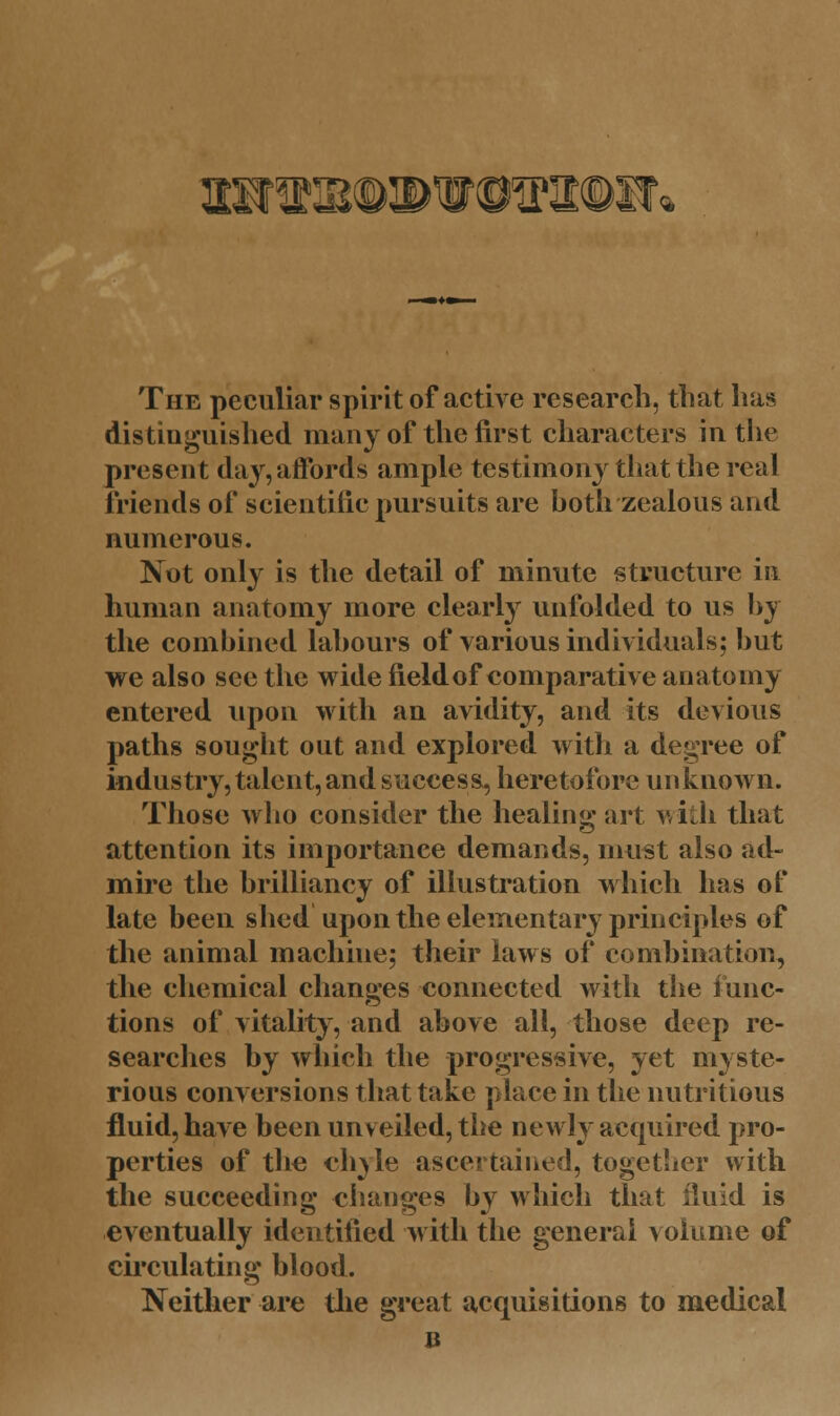 anis^pWOTt©!?* The peculiar spirit of active research, that has distinguished many of the first characters in the present day, affords ample testimony that the real friends of scientific pursuits are hoth zealous and numerous. Not only is the detail of minute structure in human anatomy more clearly unfolded to us by the combined labours of various individuals; but we also see the wide field of comparative anatomy entered upon with an avidity, and its devious paths sought out and explored with a degree of industry, talent, and success, heretofore unknown. Those who consider the healing art with that attention its importance demands, must also ad- mire the brilliancy of illustration which has of late been shed upon the elementary principles of the animal machiue; their laws of combination, the chemical changes connected with the func- tions of vitality, and above all, those deep re- searches by which the progressive, yet myste- rious conversions that take place in the nutritious fluid, have been unv eiled, the newly acquired pro- perties of the ch^le ascertained, together with the succeeding changes by which that fluid is eventually identified with the general volume of circulating blood. Neither are the great acquisitions to medical b